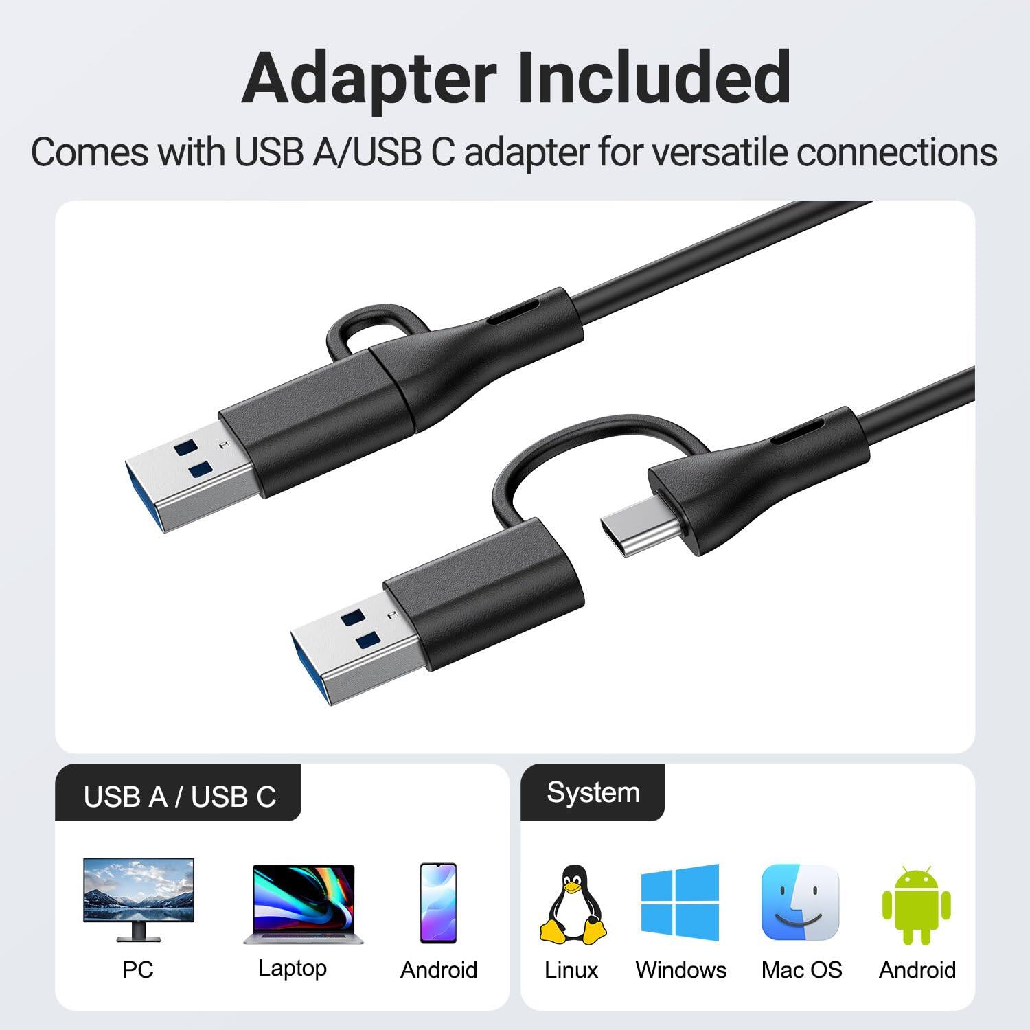 Adapter Included  
Comes with USB A/USB C adapter for versatile connections  

USB A / USB C  
PC Laptop Android  

System  
Linux Windows Mac OS Android