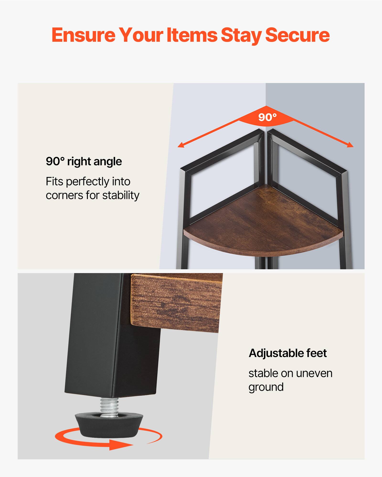 Ensure Your Items Stay Secure

90° right angle
Fits perfectly into corners for stability

Adjustable feet
Stable on uneven ground