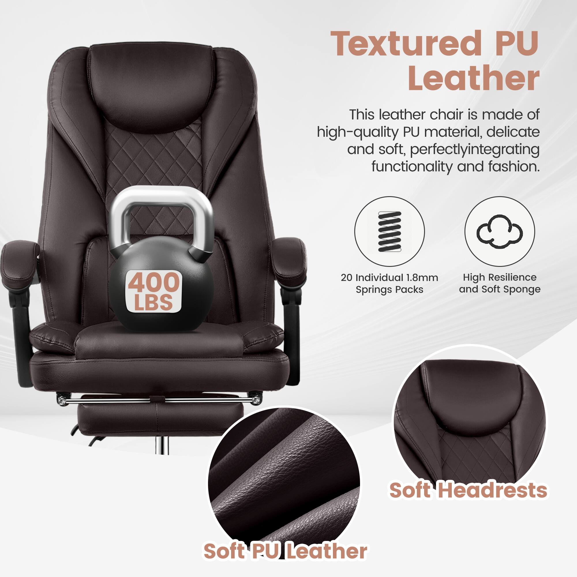Textured PU Leather

This leather chair is made of high-quality PU material, delicate and soft, perfectly integrating functionality and fashion.

400 LBS

20 Individual 1.8mm Springs Packs

High Resilience and Soft Sponge

Soft Headrests

Soft PU Leather