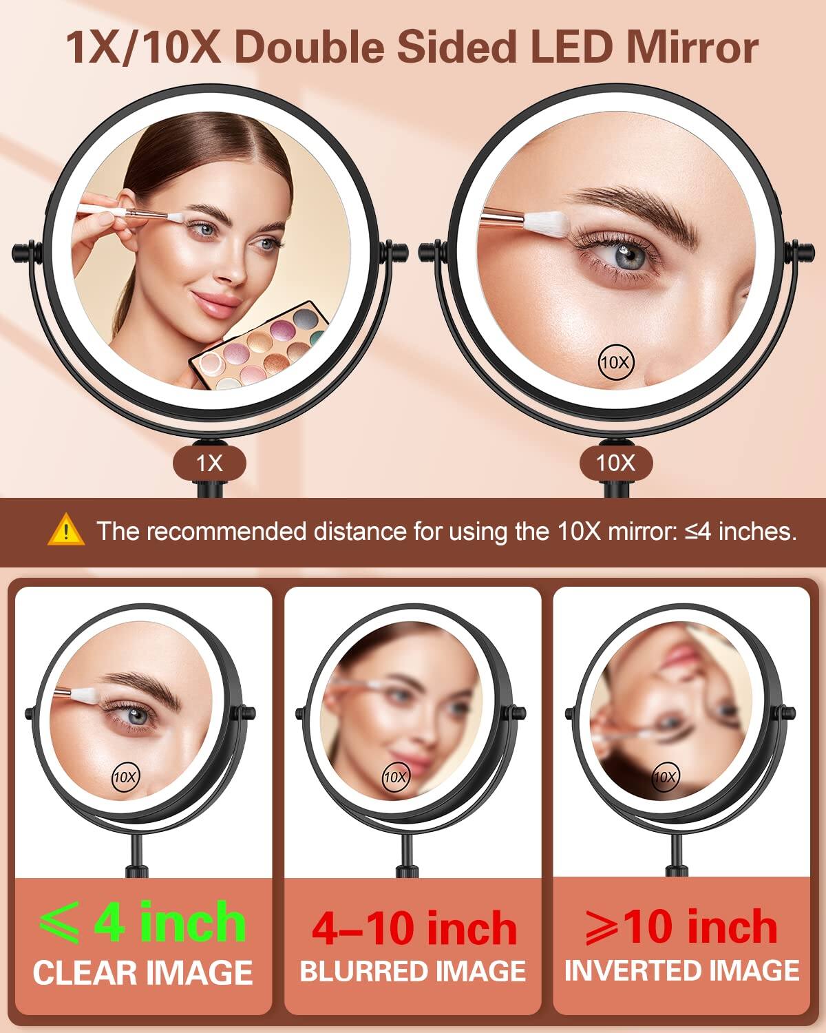 1X/10X Double Sided LED Mirror

1X 10X

The recommended distance for using the 10X mirror: ≤4 inches.

≤ 4 inch CLEAR IMAGE

4–10 inch BLURRED IMAGE

≥10 inch INVERTED IMAGE