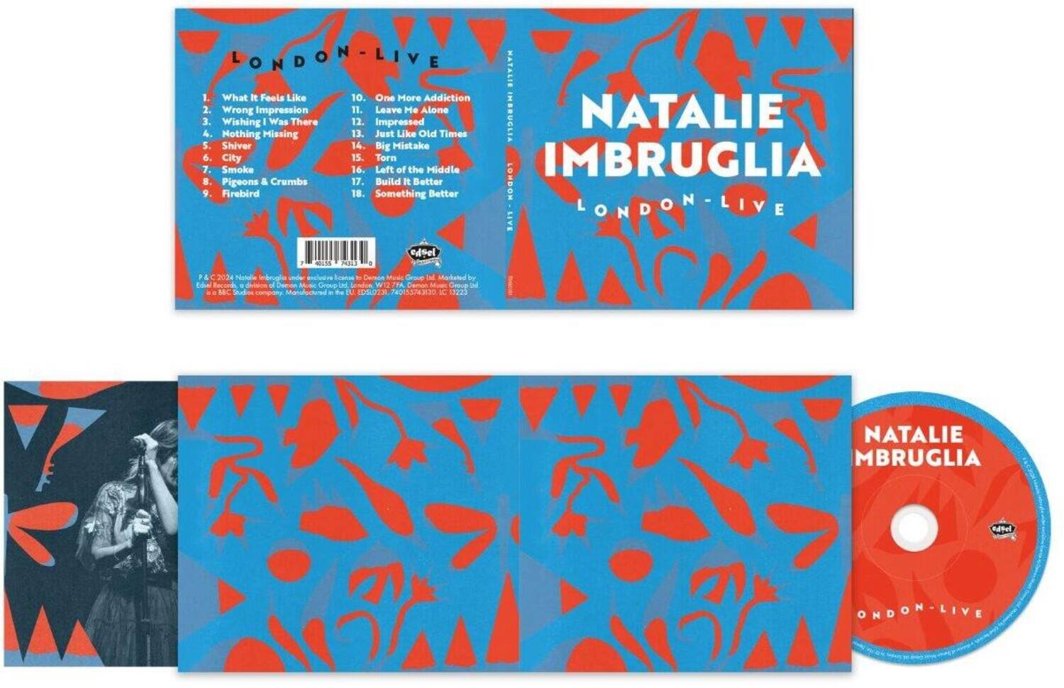 **Natalie Imbruglia**  
**London Live**

1. What It Feels Like  
2. Wrong Impression  
3. Wishing I Was There  
4. Nothing Missing  
5. Shiver  
6. City  
7. Smoke  
8. Pigeons & Crumbs  
9. Firebird  
10. One More Addiction  
11. Leave Me Alone  
12. Just Like Old Times  
13. Big Mistake  
14. Torn  
15. Left of the Middle  
16. Build It Better  
17. Something Better  

**P & C 2024 Natalie Imbruglia under exclusive license to EMI Music Group Ltd.**  
**Edsel Records, a division of Demon Music Group Ltd.**  
**Manufactured in the EU**  
**© 2024 Natalie Imbruglia**  
**℗ 2024 Natalie Imbruglia**  
**All Rights Reserved**  
**Edsel Records**  
**Demon Music Group**  
**London, W12 7PA**  
**www.edselrecords.com**  
**www.demonmusicgroup.com**  
**IC 13223**