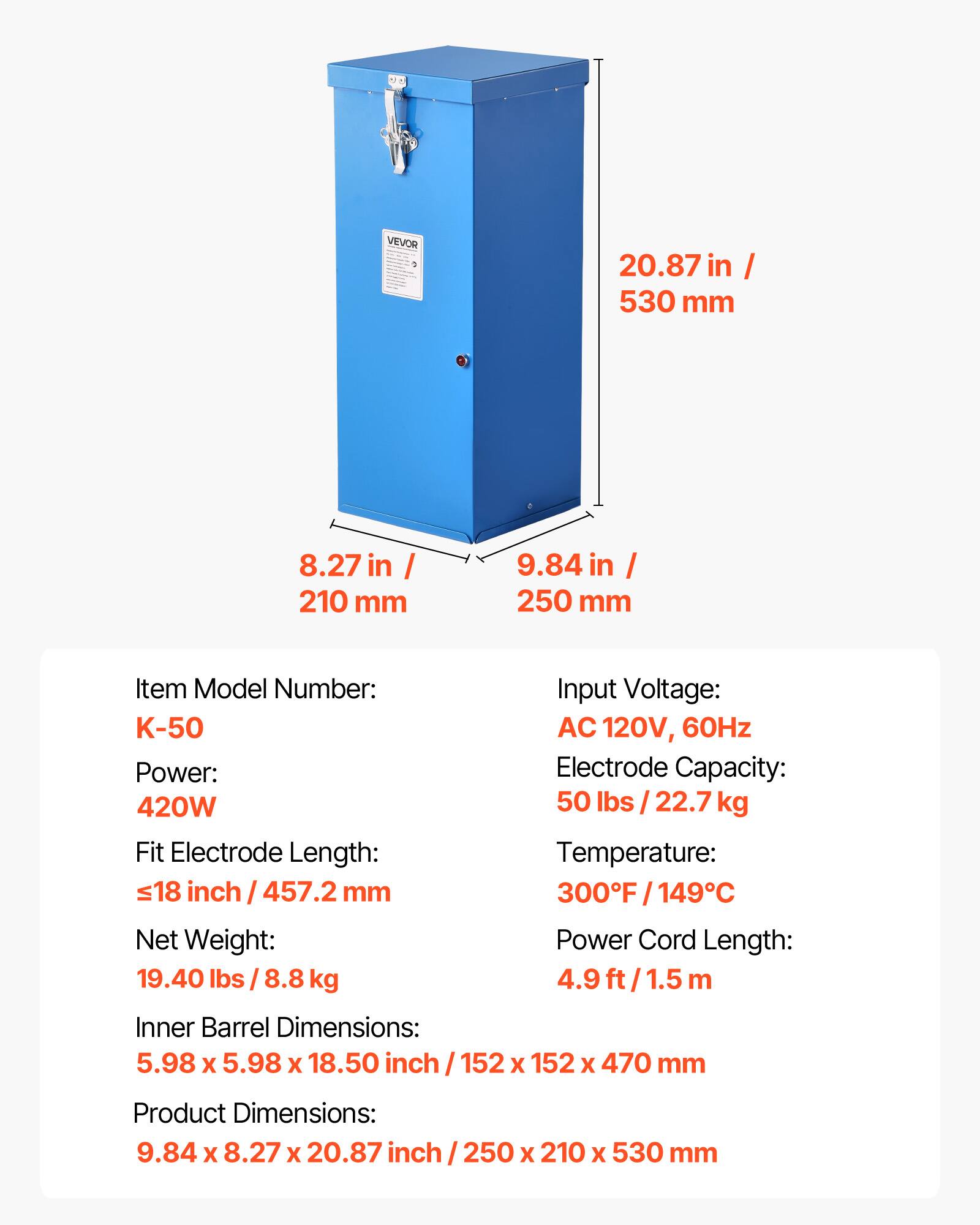VEVOR

20.87 in / 530 mm  
8.27 in / 210 mm  
9.84 in / 250 mm  

Item Model Number: K-50  
Power: 420W  
Fit Electrode Length: ≤18 inch / 457.2 mm  
Net Weight: 19.40 lbs / 8.8 kg  
Inner Barrel Dimensions: 5.98 x 5.98 x 18.50 inch / 152 x 152 x 470 mm  
Product Dimensions: 9.84 x 8.27 x 20.87 inch / 250 x 210 x 530 mm  

Input Voltage: AC 120V, 60Hz  
Electrode Capacity: 50 lbs / 22.7 kg  
Temperature: 300°F / 149°C  
Power Cord Length: 4.9 ft / 1.5 m