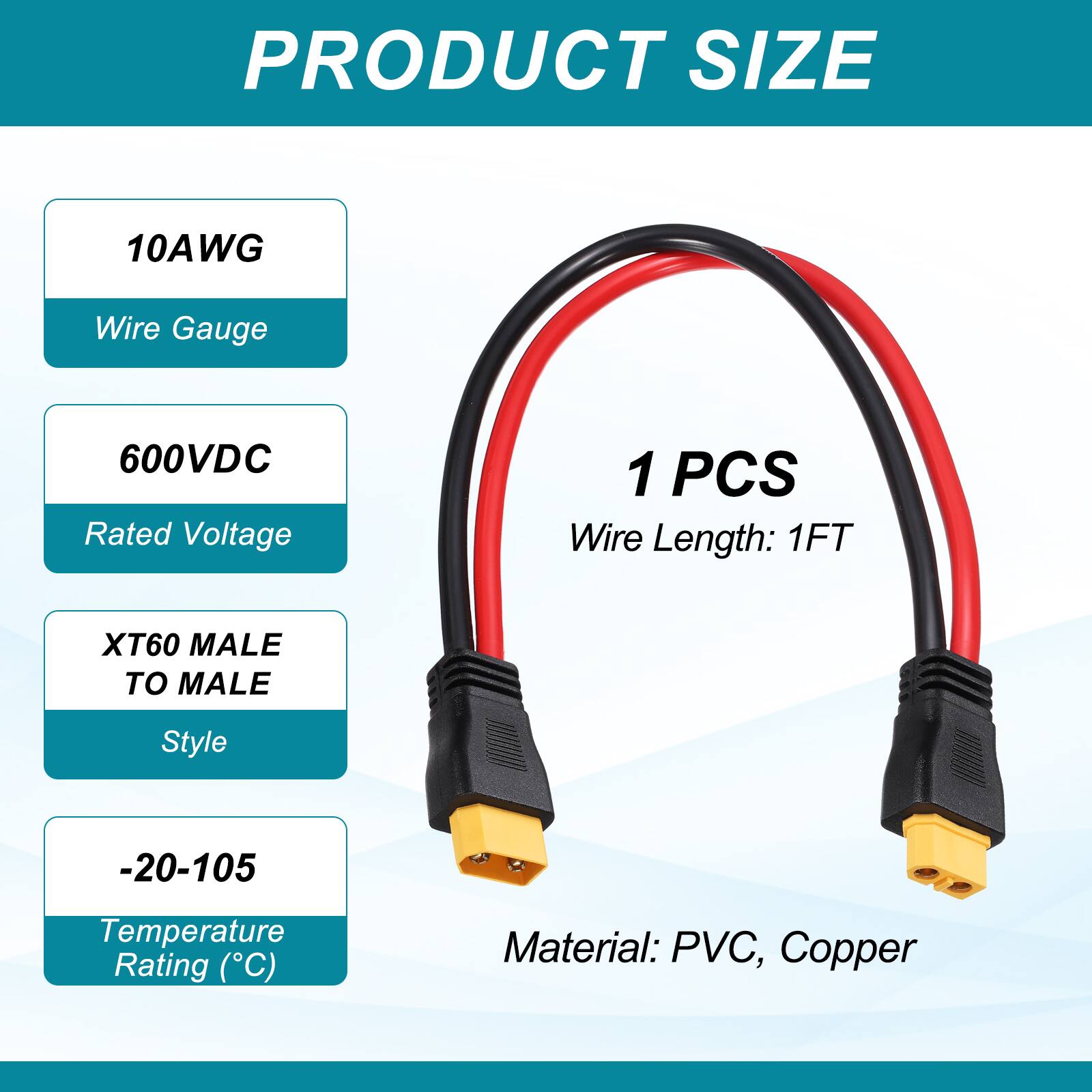 PRODUCT SIZE

- 10AWG
  - Wire Gauge
- 600VDC
  - Rated Voltage
- 1 PCS
  - Wire Length: 1FT
- XT60 MALE TO MALE
  - Style
- -20-105
  - Temperature Rating (°C)
- Material: PVC, Copper