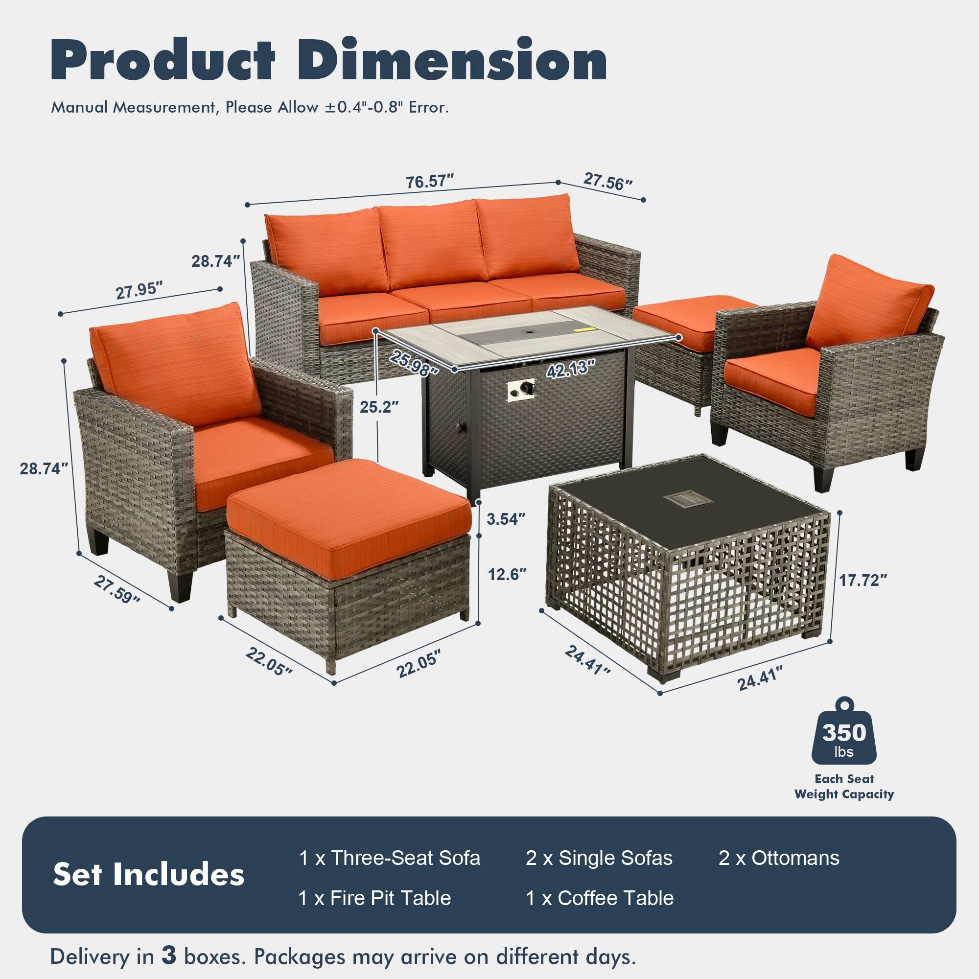 Product Dimension  
Manual Measurement, Please Allow ±0.4"-0.8" Error.  

76.57"  
27.56"  
28.74"  
27.95"  
25.98"  
25.2"  
42.13"  
28.74"  
3.54"  
27.59"  
22.05"  
22.05"  
12.6"  
24.41"  
24.41"  
17.72"  

Each Seat Weight Capacity: 350 lbs  

Set Includes:  
1 x Three-Seat Sofa  
1 x Fire Pit Table  
2 x Single Sofas  
1 x Coffee Table  
2 x Ottomans  

Delivery in 3 boxes. Packages may arrive on different days.