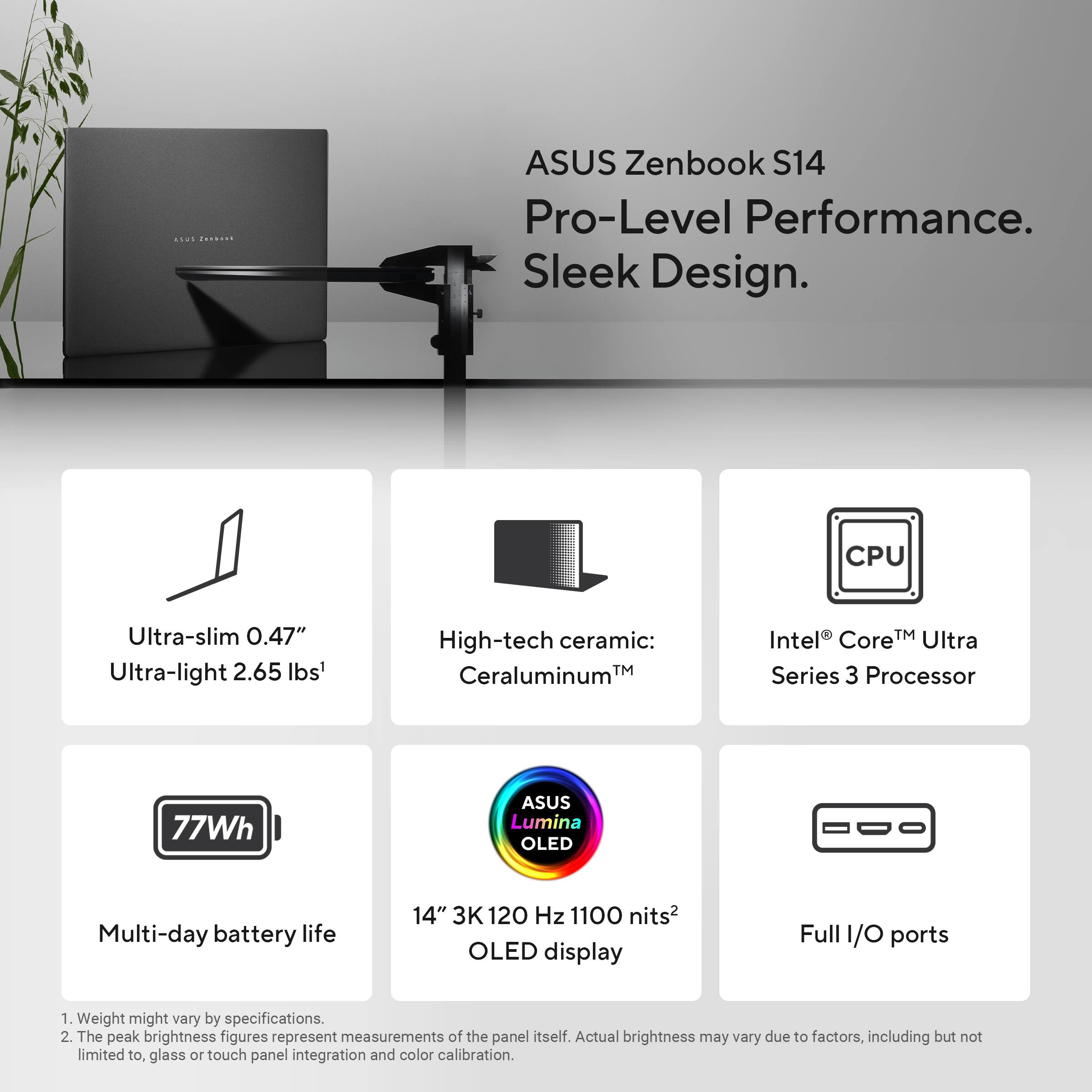 ASUS Zenbook S14  
Pro-Level Performance. Sleek Design.

- Ultra-slim 0.47"  
- Ultra-light 2.65 lbs¹

- High-tech ceramic: Ceraluminum™

- Intel® Core™ Ultra Series 3 Processor

- 77Wh  
- Multi-day battery life

- 14" 3K 120 Hz 1100 nits² OLED display

- Full I/O ports

¹ Weight might vary by specifications.  
² The peak brightness figures represent measurements of the panel itself. Actual brightness may vary due to factors, including but not limited to, glass or touch panel integration and color calibration.
