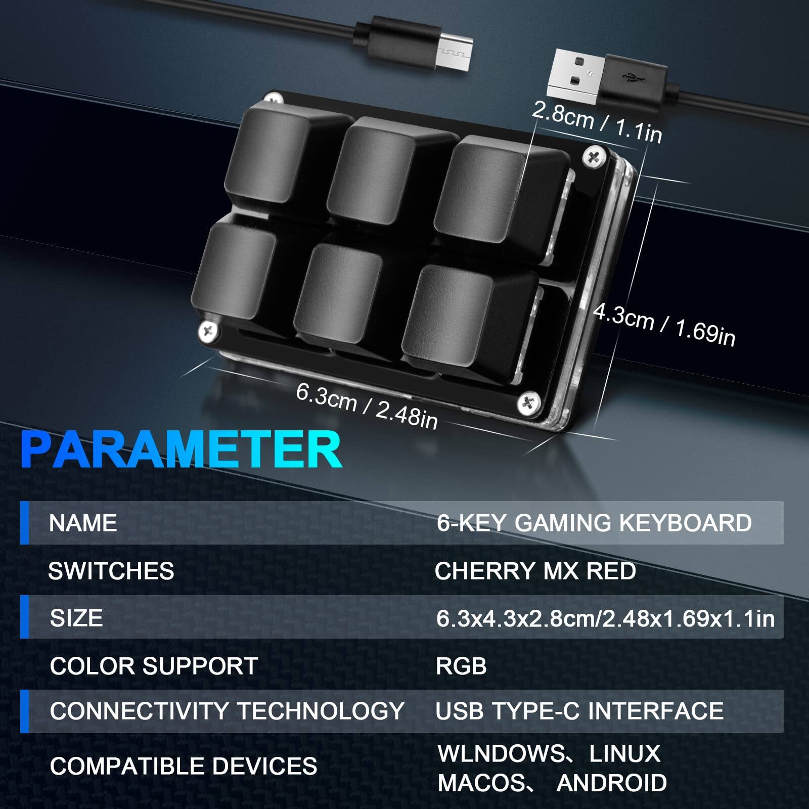 **PARAMETER**

- **NAME:** 6-KEY GAMING KEYBOARD
- **SWITCHES:** CHERRY MX RED
- **SIZE:** 6.3x4.3x2.8cm / 2.48x1.69x1.1in
- **COLOR SUPPORT:** RGB
- **CONNECTIVITY TECHNOLOGY:** USB TYPE-C INTERFACE
- **COMPATIBLE DEVICES:** WINDOWS, LINUX, MACOS, ANDROID

**Dimensions:**
- 6.3cm / 2.48in
- 4.3cm / 1.69in
- 2.8cm / 1.1in