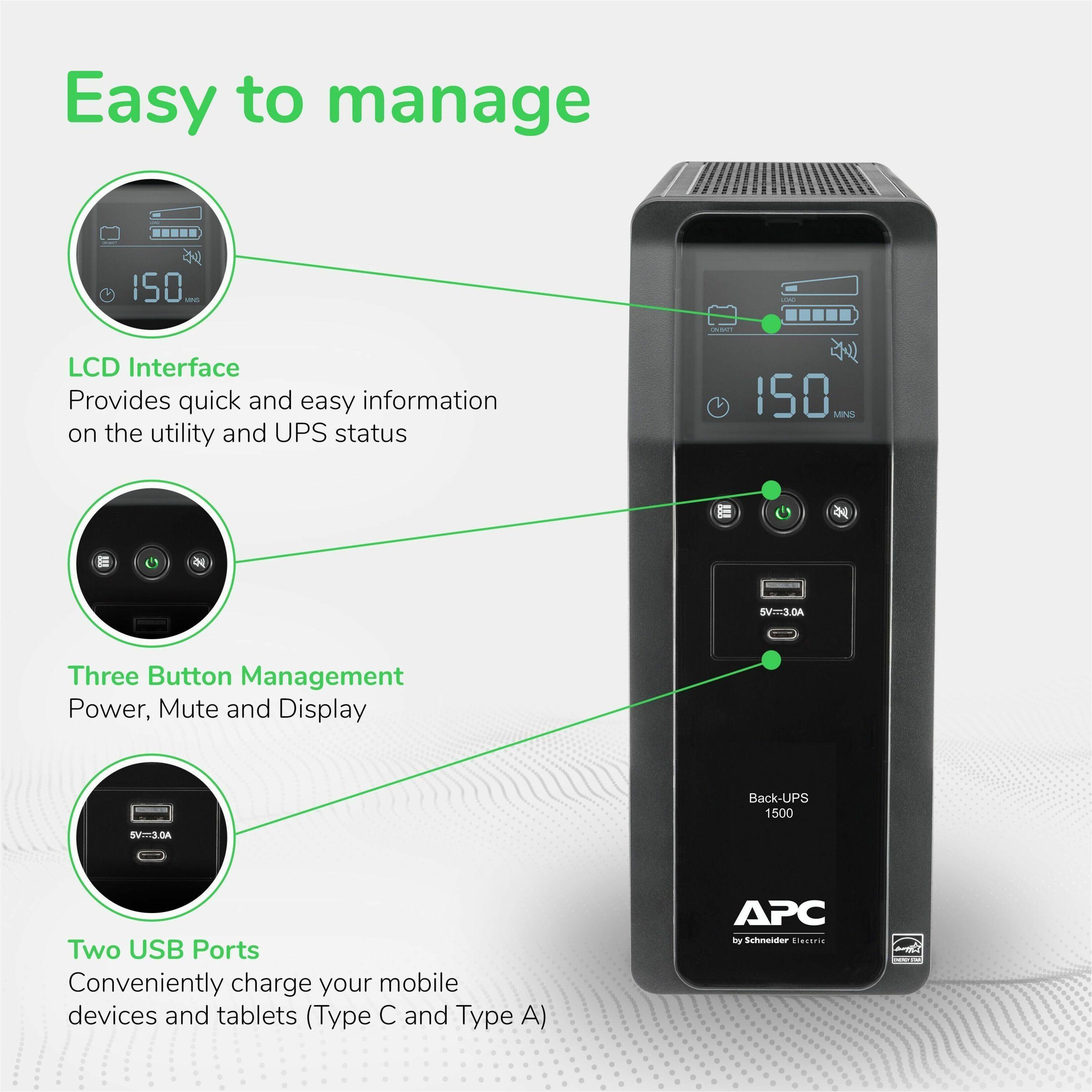 Easy to manage

LCD Interface
Provides quick and easy information on the utility and UPS status

Three Button Management
Power, Mute and Display

Two USB Ports
Conveniently charge your mobile devices and tablets (Type C and Type A)

APC by Schneider Electric