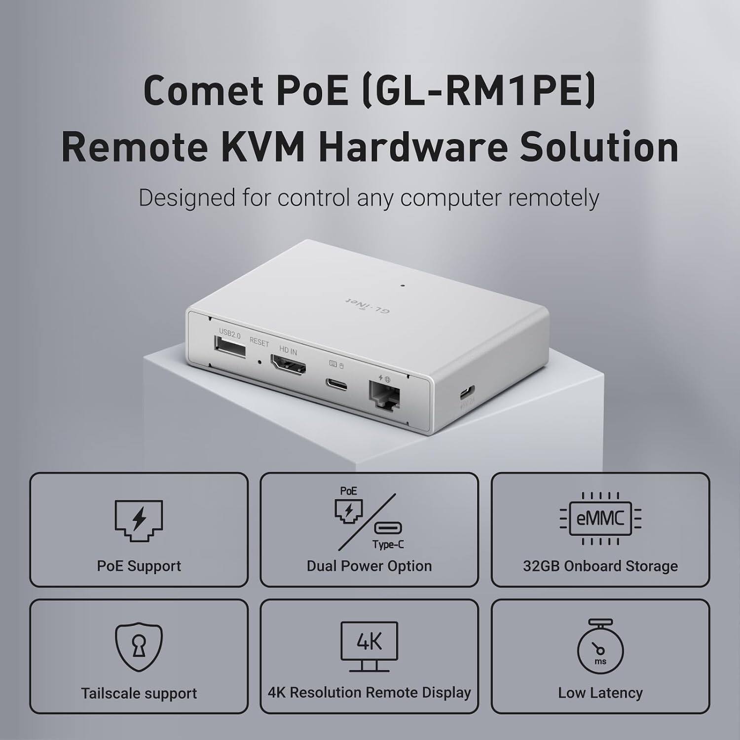 Comet PoE (GL-RM1PE) Remote KVM Hardware Solution  
Designed for control any computer remotely

- USB2.0 RESET HD
- iNet GL
- PoE Support
- Type-C Dual Power Option
- 32GB Onboard Storage
- Tailscale support
- 4K Resolution Remote Display
- Low Latency
