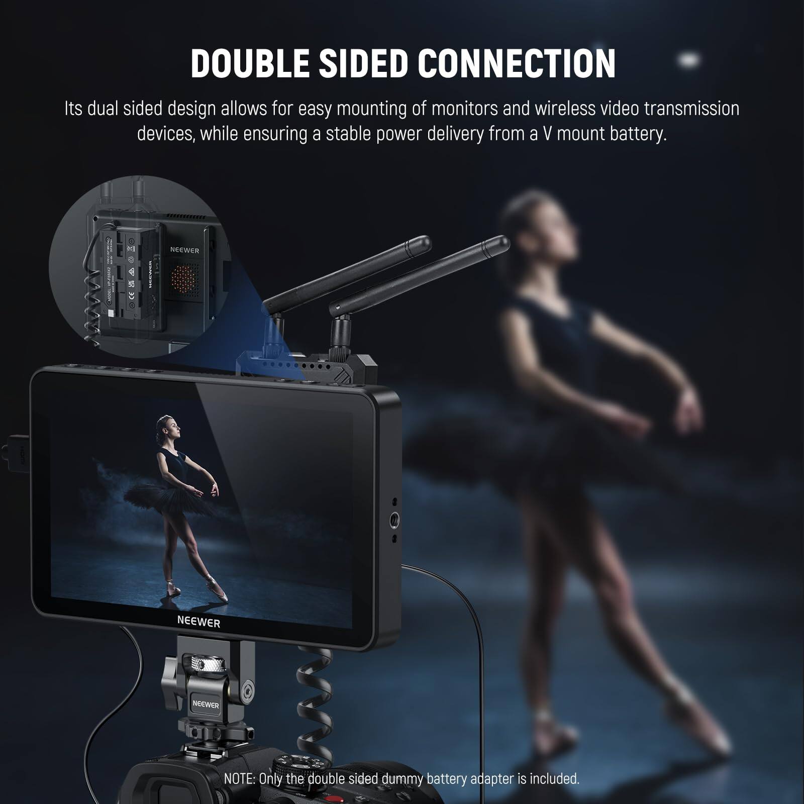 DOUBLE SIDED CONNECTION

Its dual sided design allows for easy mounting of monitors and wireless video transmission devices, while ensuring a stable power delivery from a V mount battery.

NOTE: Only the double sided dummy battery adapter is included.