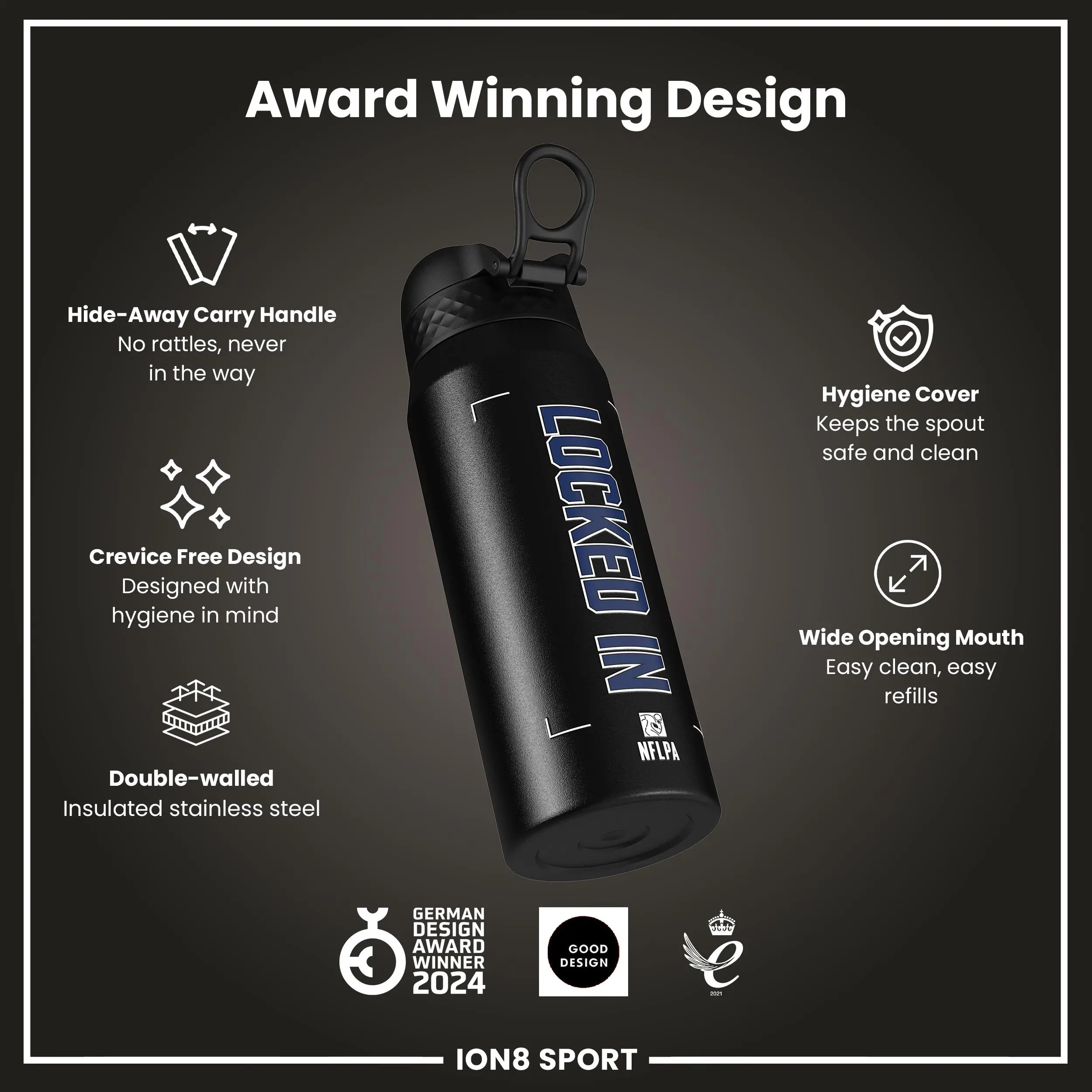 Award Winning Design

- Hide-Away Carry Handle
  - No rattles, never in the way

- Crevice Free Design
  - Designed with hygiene in mind

- Double-walled
  - Insulated stainless steel

- Hygiene Cover
  - Keeps the spout safe and clean

- Wide Opening Mouth
  - Easy clean, easy refills

- German Design Award Winner 2024
- Good Design

ION8 SPORT