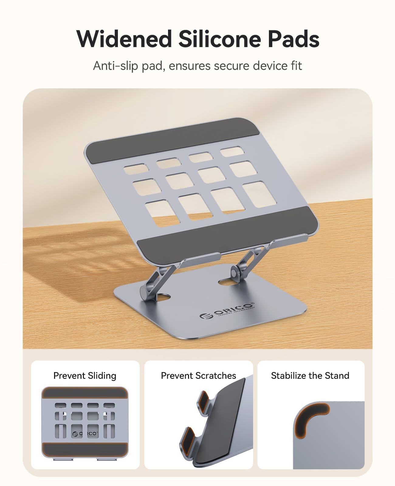 Widened Silicone Pads  
Anti-slip pad, ensures secure device fit  

- Prevent Sliding  
- Prevent Scratches  
- Stabilize the Stand