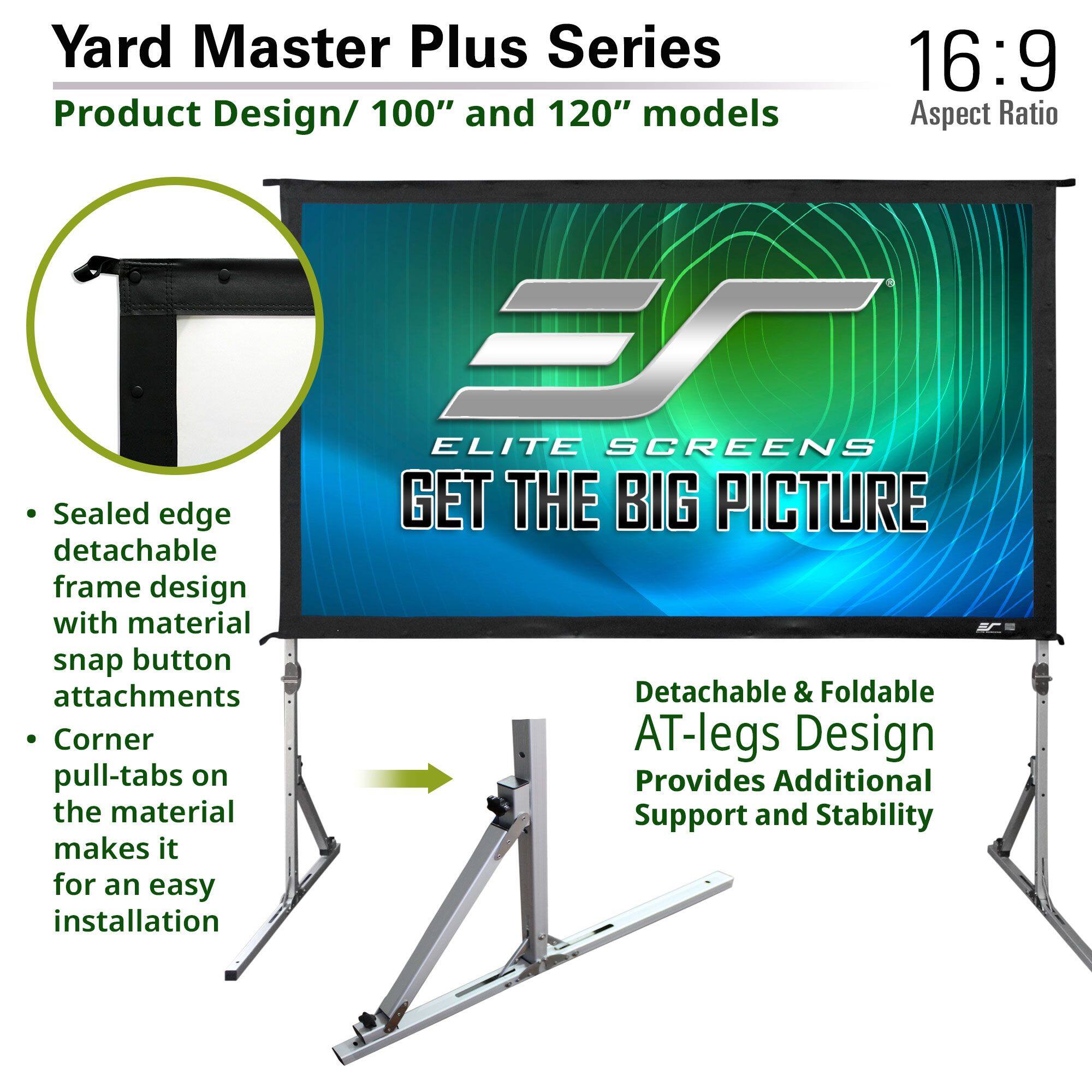 Yard Master Plus Series  
Product Design/ 100" and 120" models  
16:9 Aspect Ratio  

- Sealed edge detachable frame design with material snap button attachments  
- Corner pull-tabs on the material makes it for an easy installation  

Detachable & Foldable AT-legs Design  
Provides Additional Support and Stability  

ELITE SCREENS  
GET THE BIG PICTURE