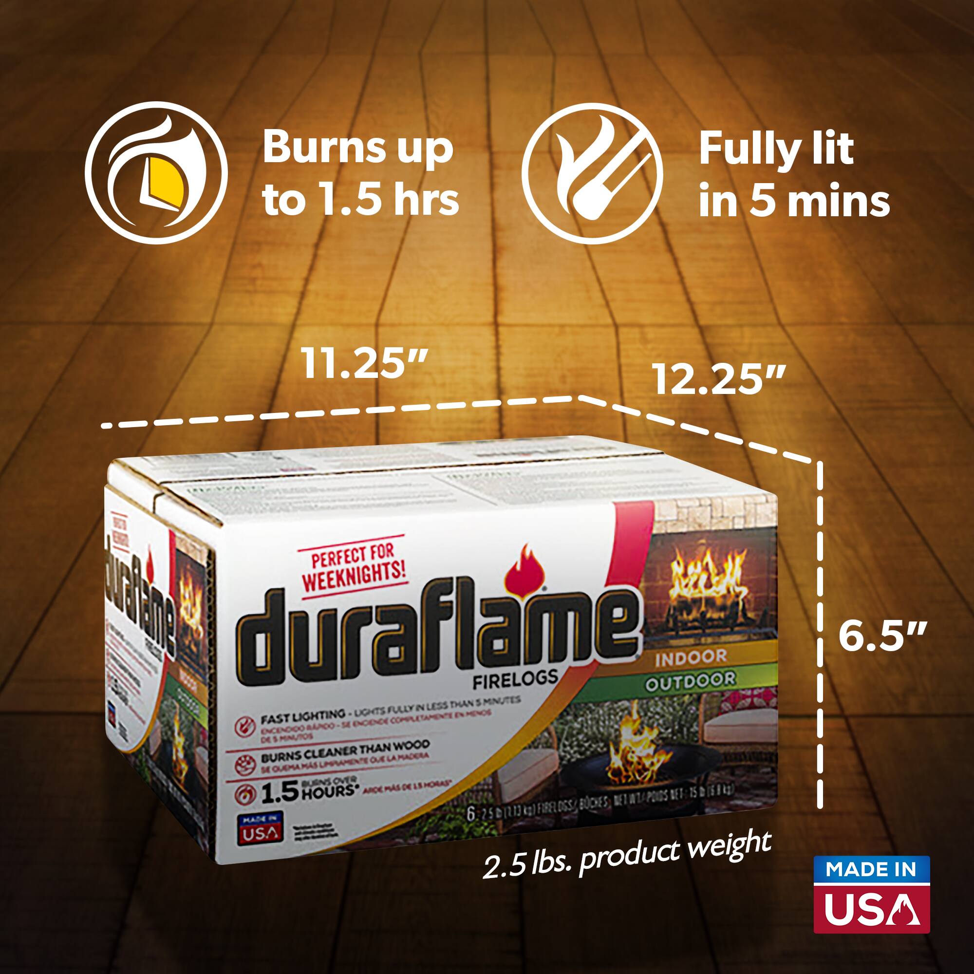 Burns up to 1.5 hrs  
Fully lit in 5 mins  
11.25"  
12.25"  
PERFECT FOR WEEKNIGHTS!  
duraflame INDOOR 6.5" FIRELOGS OUTDOOR  
FAST LIGHTING - LIGHTS FULLY IN LESS THAN 5 MINUTES  
BURNS CLEANER THAN WOOD  
1.5 HOURS  
MADE IN USA  
2.5 lbs. product weight  
MADE IN USA