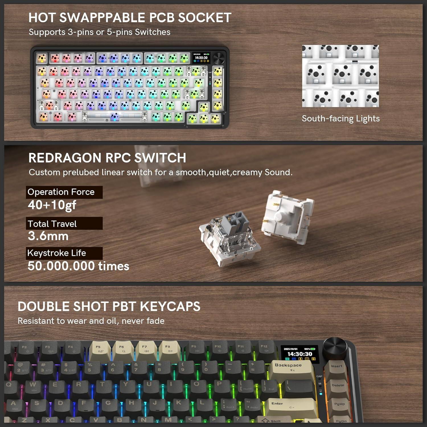 HOT SWAPPABLE PCB SOCKET  
Supports 3-pins or 5-pins Switches  

REDRAGON RPC SWITCH  
Custom prelubed linear switch for a smooth, quiet, creamy Sound.  
Operation Force: 40+10gf  
Total Travel: 3.6mm  
Keystroke Life: 50.000.000 times  

DOUBLE SHOT PBT KEYCAPS  
Resistant to wear and oil, never fade  

South-facing Lights