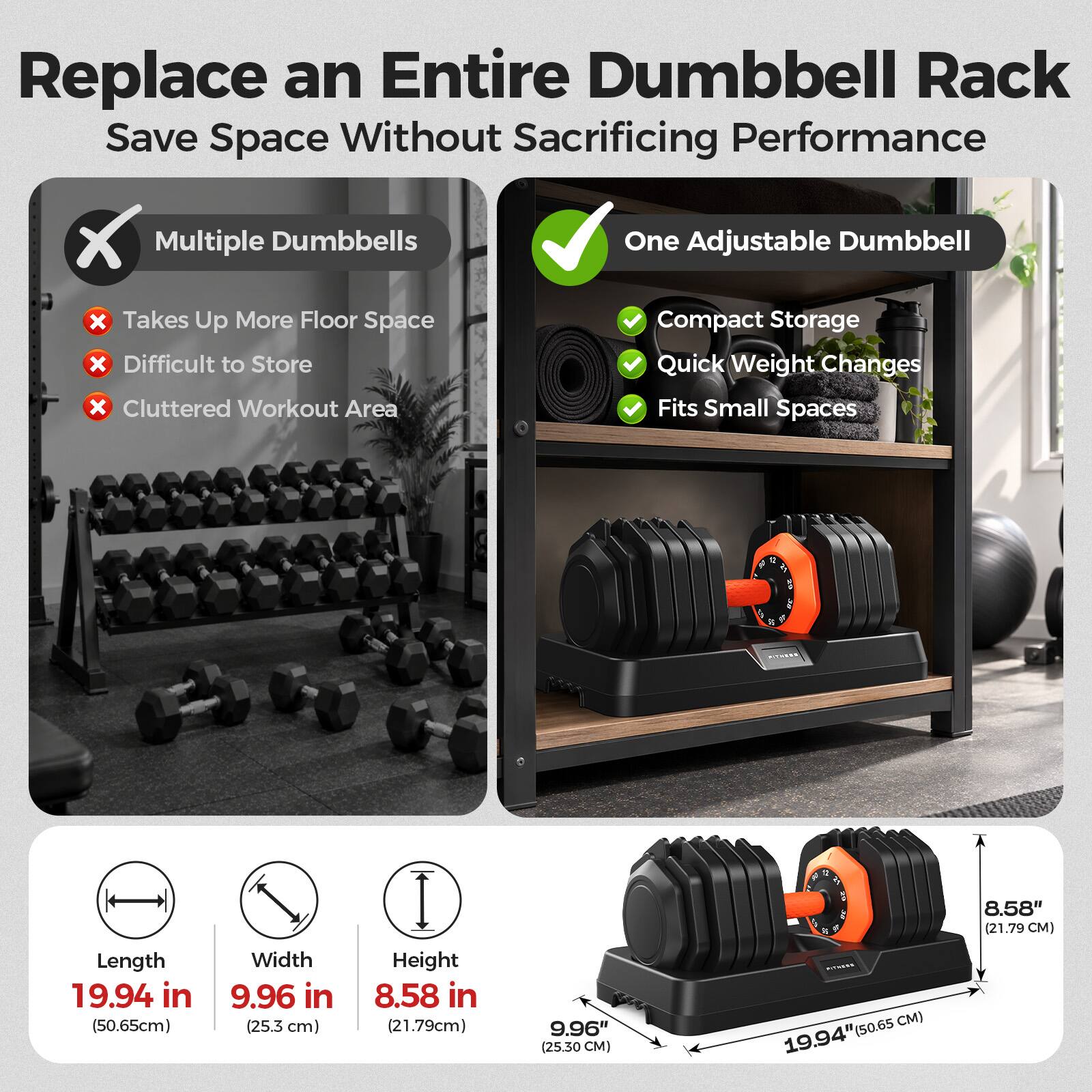 Replace an Entire Dumbbell Rack  
Save Space Without Sacrificing Performance

Multiple Dumbbells  
- Takes Up More Floor Space  
- Difficult to Store  
- Cluttered Workout Area

One Adjustable Dumbbell  
- Compact Storage  
- Quick Weight Changes  
- Fits Small Spaces

Length: 19.94 in (50.65 cm)  
Width: 9.96 in (25.3 cm)  
Height: 8.58 in (21.79 cm)