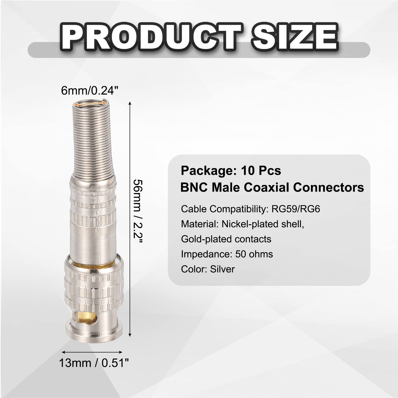 PRODUCT SIZE  
6mm/0.24"  
56mm / 2.2"  
13mm / 0.51"  

Package: 10 Pcs  
BNC Male Coaxial Connectors  
Cable Compatibility: RG59/RG6  
Material: Nickel-plated shell, Gold-plated contacts  
Impedance: 50 ohms  
Color: Silver