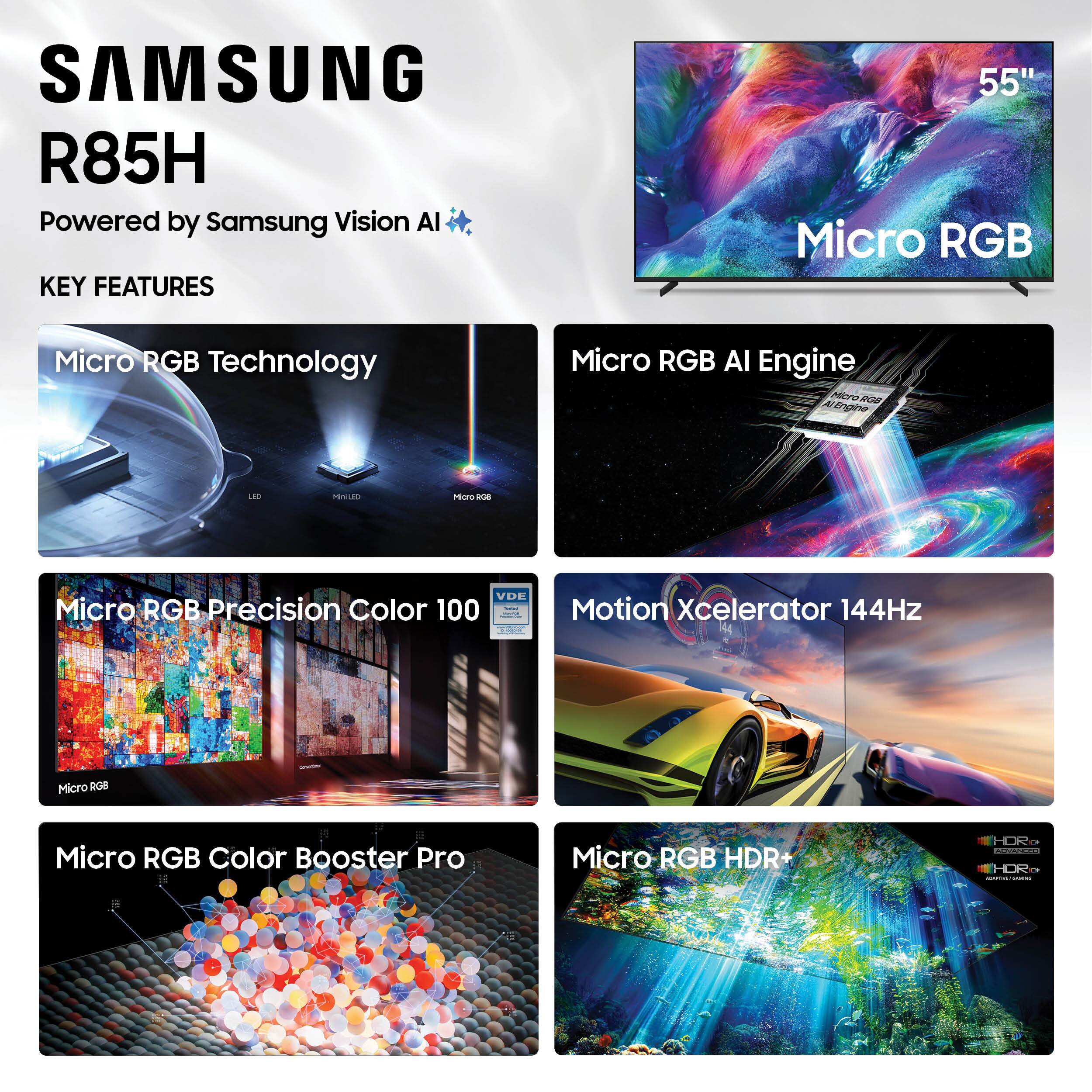 SAMSUNG R85H  
Powered by Samsung Vision AI  

KEY FEATURES  
- Micro RGB Technology  
- Micro RGB AI Engine  
- Micro RGB Precision Color 100  
- Motion Xcelerator 144Hz  
- Micro RGB Color Booster Pro  
- Micro RGB HDR+