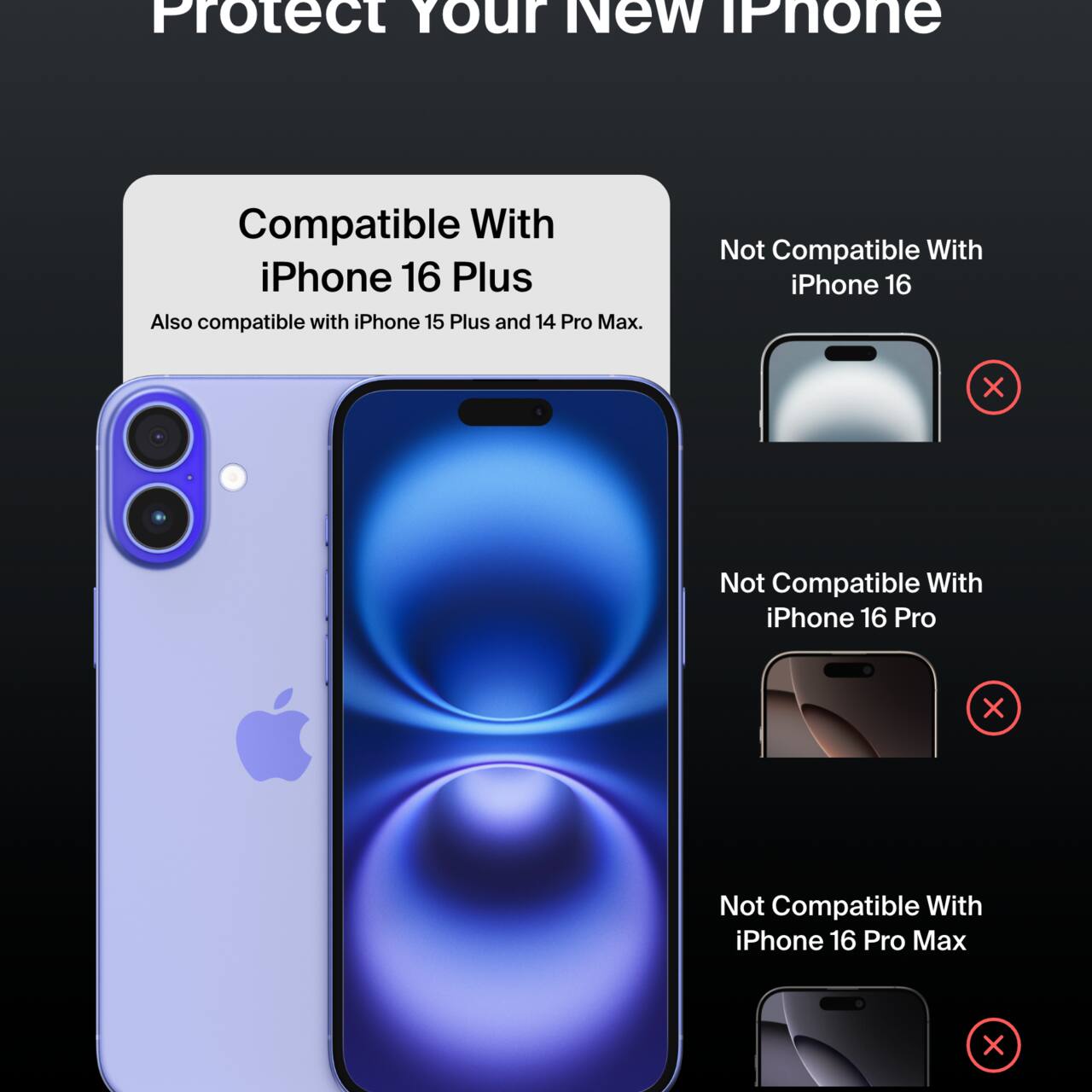 Protect Your New iPhone

Compatible With iPhone 16 Plus  
Also compatible with iPhone 15 Plus and 14 Pro Max.

Not Compatible With  
- iPhone 16  
- iPhone 16 Pro  
- iPhone 16 Pro Max