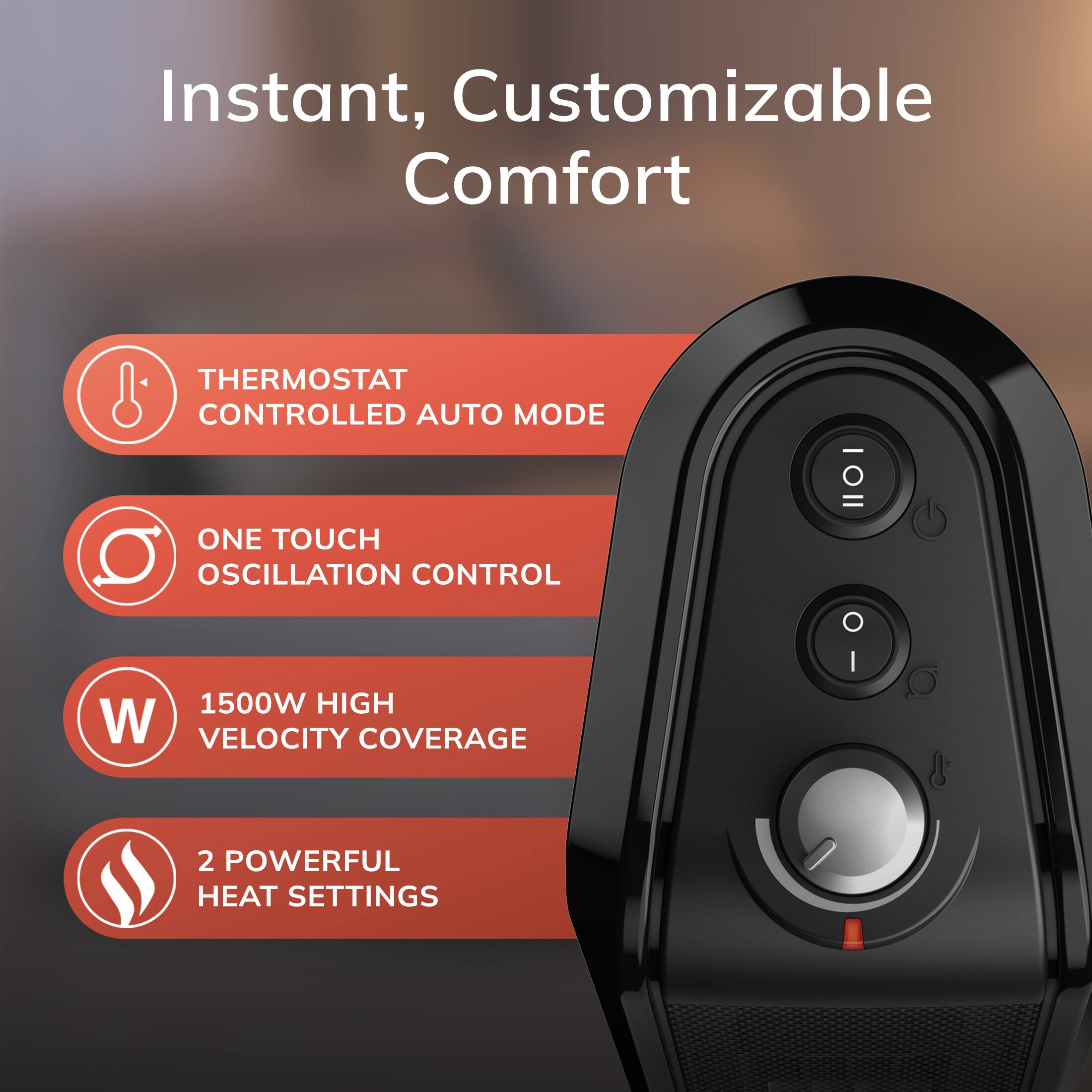 Instant, Customizable Comfort

- THERMOSTAT CONTROLLED AUTO MODE
- ONE TOUCH OSCILLATION CONTROL
- 1500W HIGH VELOCITY COVERAGE
- 2 POWERFUL HEAT SETTINGS