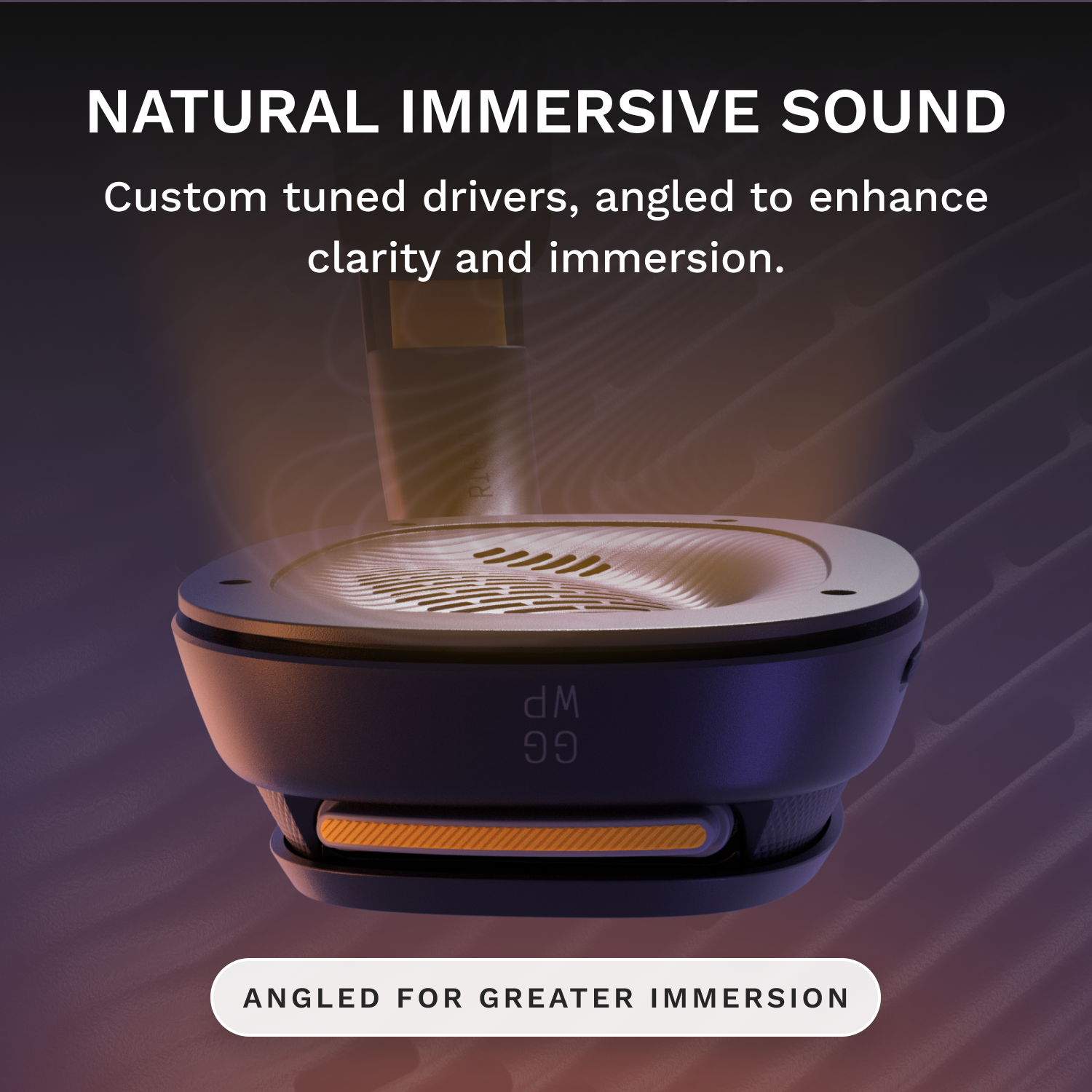 NATURAL IMMERSIVE SOUND  
Custom tuned drivers, angled to enhance clarity and immersion.  
ANGLED FOR GREATER IMMERSION