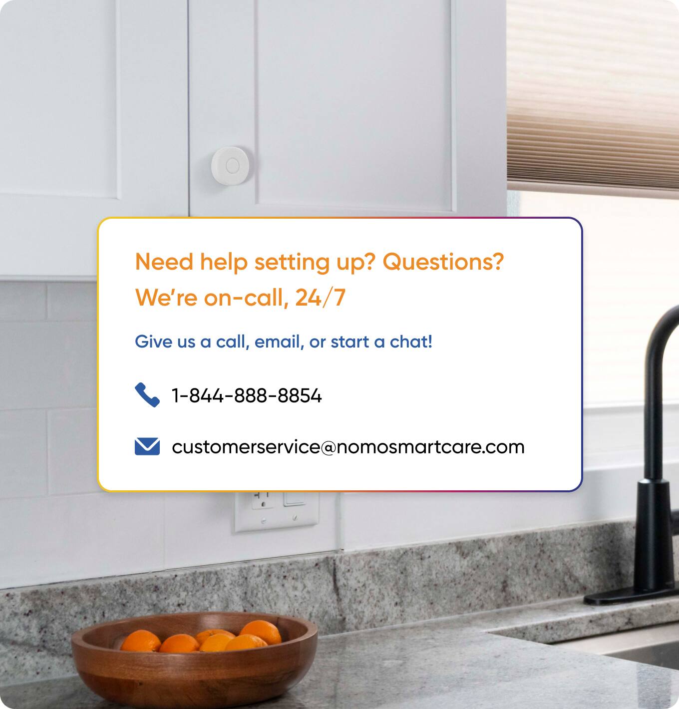 Need help setting up? Questions?  
We're on-call, 24/7  
Give us a call, email, or start a chat!  
1-844-888-8854  
customerservice@nomosmartcare.com