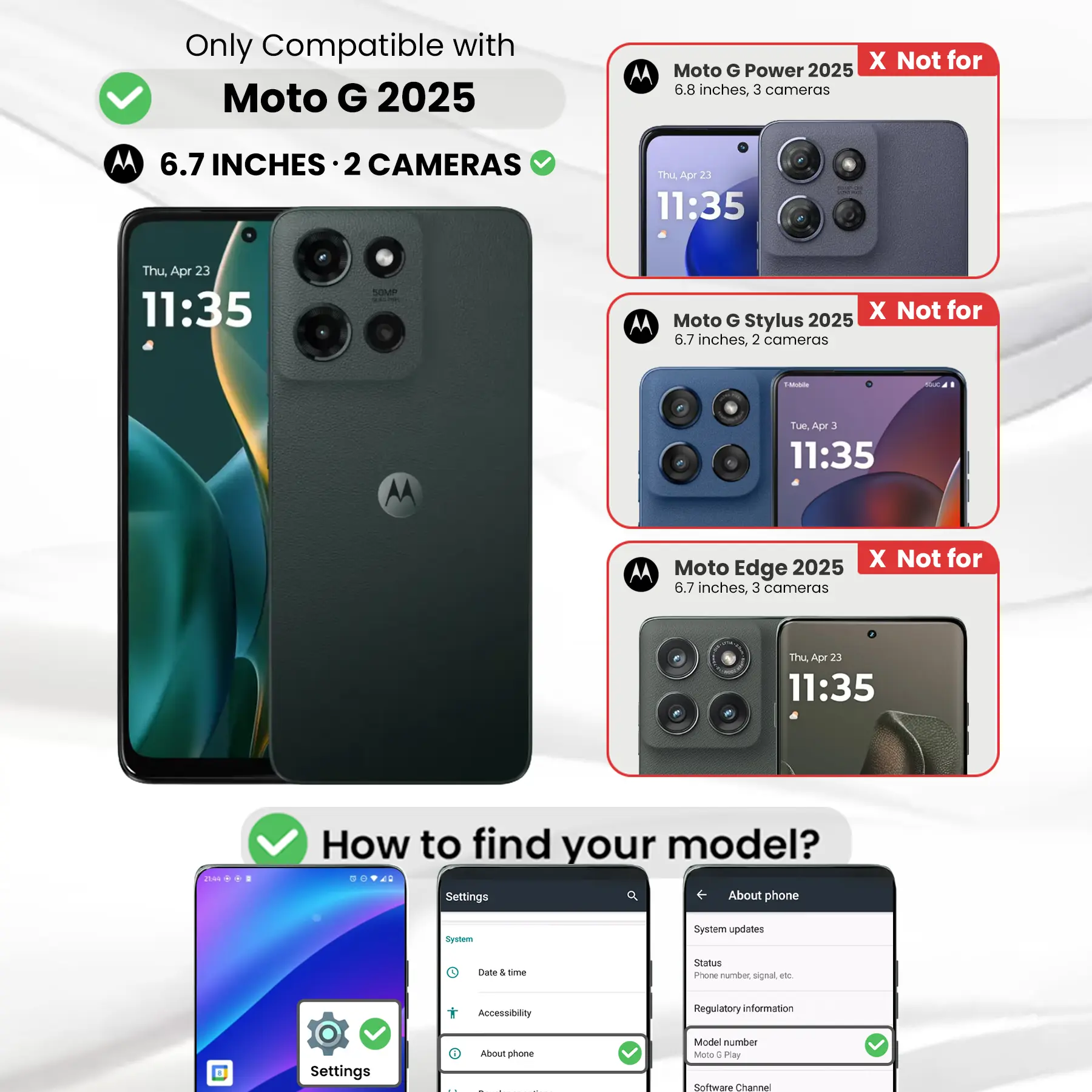 Only Compatible with Moto G 2025  
6.7 INCHES · 2 CAMERAS  

Moto G Power 2025  
6.8 inches, 3 cameras  
X Not for  

Moto G Stylus 2025  
6.7 inches, 2 cameras  
X Not for  

Moto Edge 2025  
6.7 inches, 3 cameras  
X Not for  

How to find your model?  
Settings  
About phone  
Model number Moto 6 Play  
Software Channel