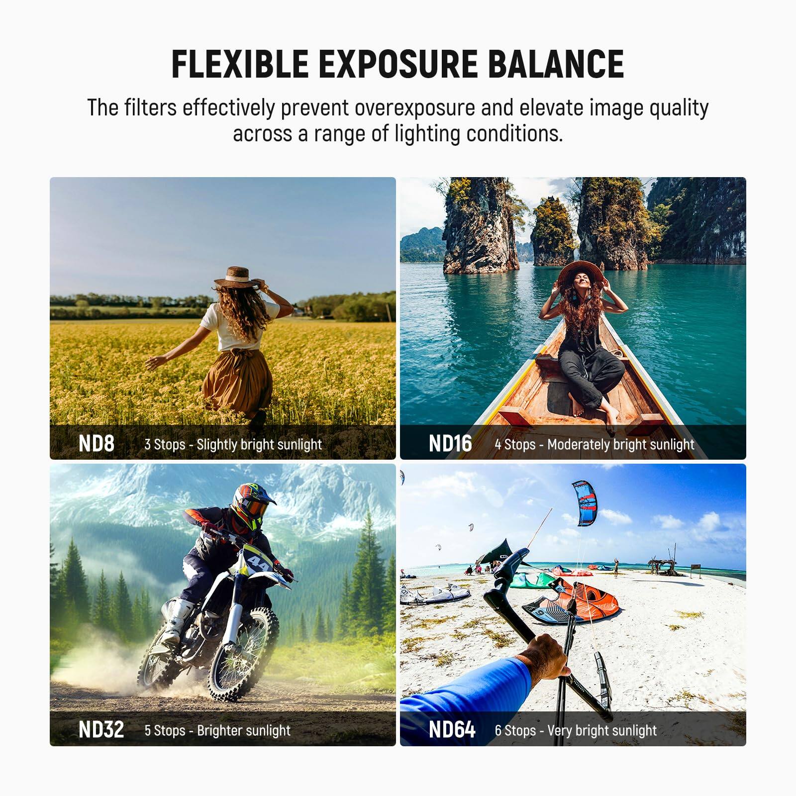 FLEXIBLE EXPOSURE BALANCE

The filters effectively prevent overexposure and elevate image quality across a range of lighting conditions.

- ND8: 3 Stops - Slightly bright sunlight
- ND16: 4 Stops - Moderately bright sunlight
- ND32: 5 Stops - Brighter sunlight
- ND64: 6 Stops - Very bright sunlight
