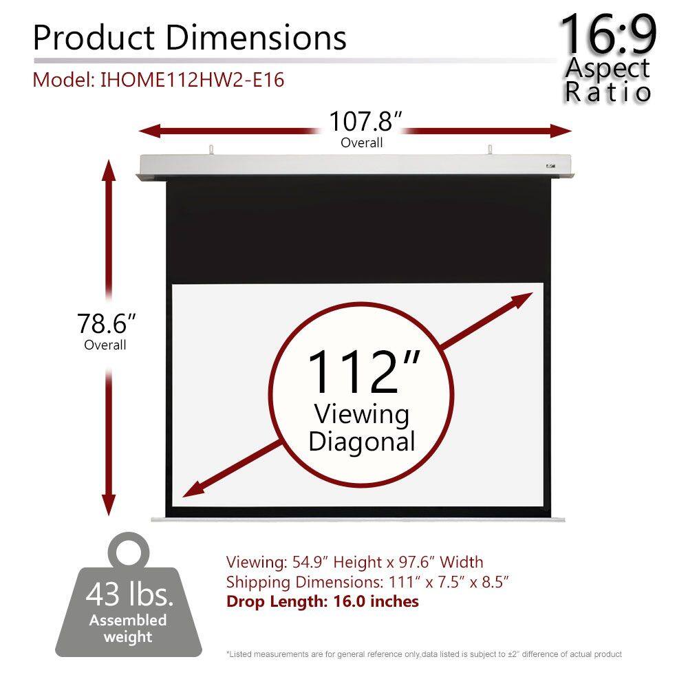 Product Dimensions  
Model: IHOM112HW2-E16  

107.8" Overall  
78.6" Overall  
112" Viewing Diagonal  

16:9 Aspect Ratio  

Viewing: 54.9" Height x 97.6" Width  
Shipping Dimensions: 111" x 7.5" x 8.5"  
Drop Length: 16.0 inches  

43 lbs. Assembled weight  

*Listed measurements are for general reference only. Data listed is subject to ±2" difference of actual product.