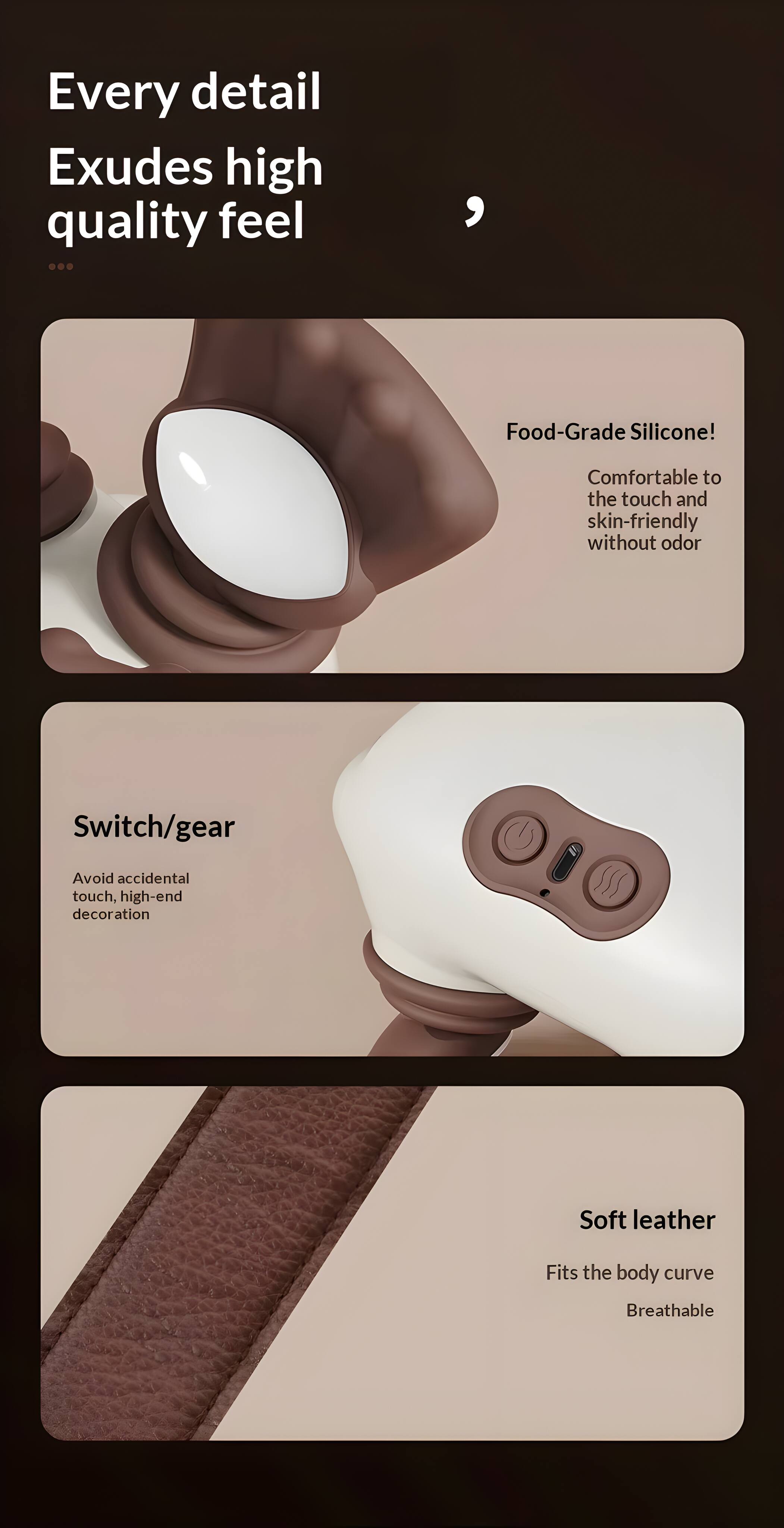 Every detail exudes high quality feel

Food-Grade Silicone!  
Comfortable to the touch and skin-friendly without odor

Switch/gear  
Avoid accidental touch, high-end decoration

Soft leather  
Fits the body curve  
Breathable