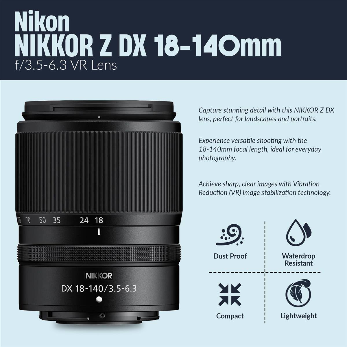Nikon NIKKOR Z DX 18-140mm f/3.5-6.3 VR Lens

Capture stunning detail with this NIKKOR Z DX lens, perfect for landscapes and portraits. Experience versatile shooting with the 18-140mm focal length, ideal for everyday photography. Achieve sharp, clear images with Vibration Reduction (VR) image stabilization technology.

- Dust Proof
- Waterdrop Resistant
- Compact
- Lightweight

1 70 50 35 24 18

NIKKOR DX 18-140/3.5-6.3