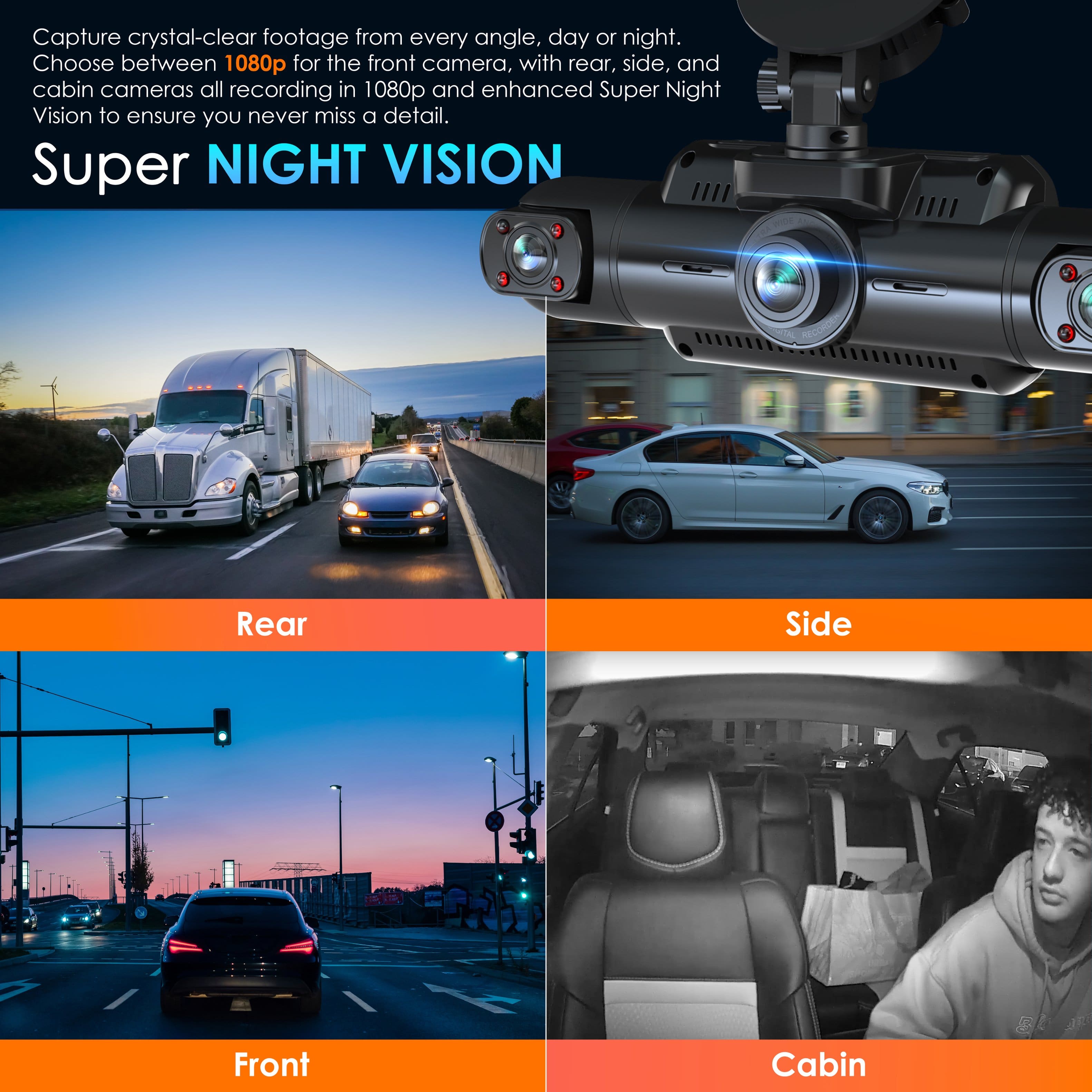 Capture crystal-clear footage from every angle, day or night. Choose between 1080p for the front camera, with rear, side, and cabin cameras all recording in 1080p and enhanced Super Night Vision to ensure you never miss a detail. Front Rear Side Cabin