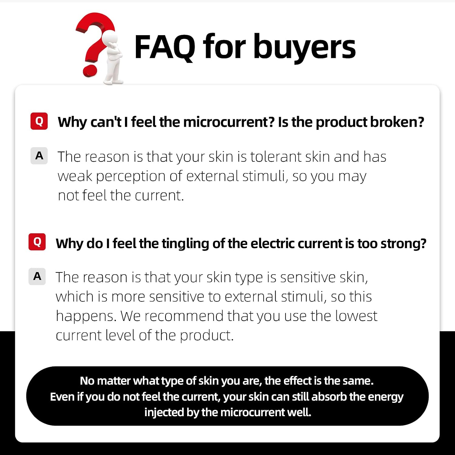 FAQ for buyers

Q: Why can't I feel the microcurrent? Is the product broken?
A: The reason is that your skin is tolerant skin and has weak perception of external stimuli, so you may not feel the current.

Q: Why do I feel the tingling of the electric current is too strong?
A: The reason is that your skin type is sensitive skin, which is more sensitive to external stimuli, so this happens. We recommend that you use the lowest current level of the product.

No matter what type of skin you are, the effect is the same. Even if you do not feel the current, your skin can still absorb the energy injected by the microcurrent well.