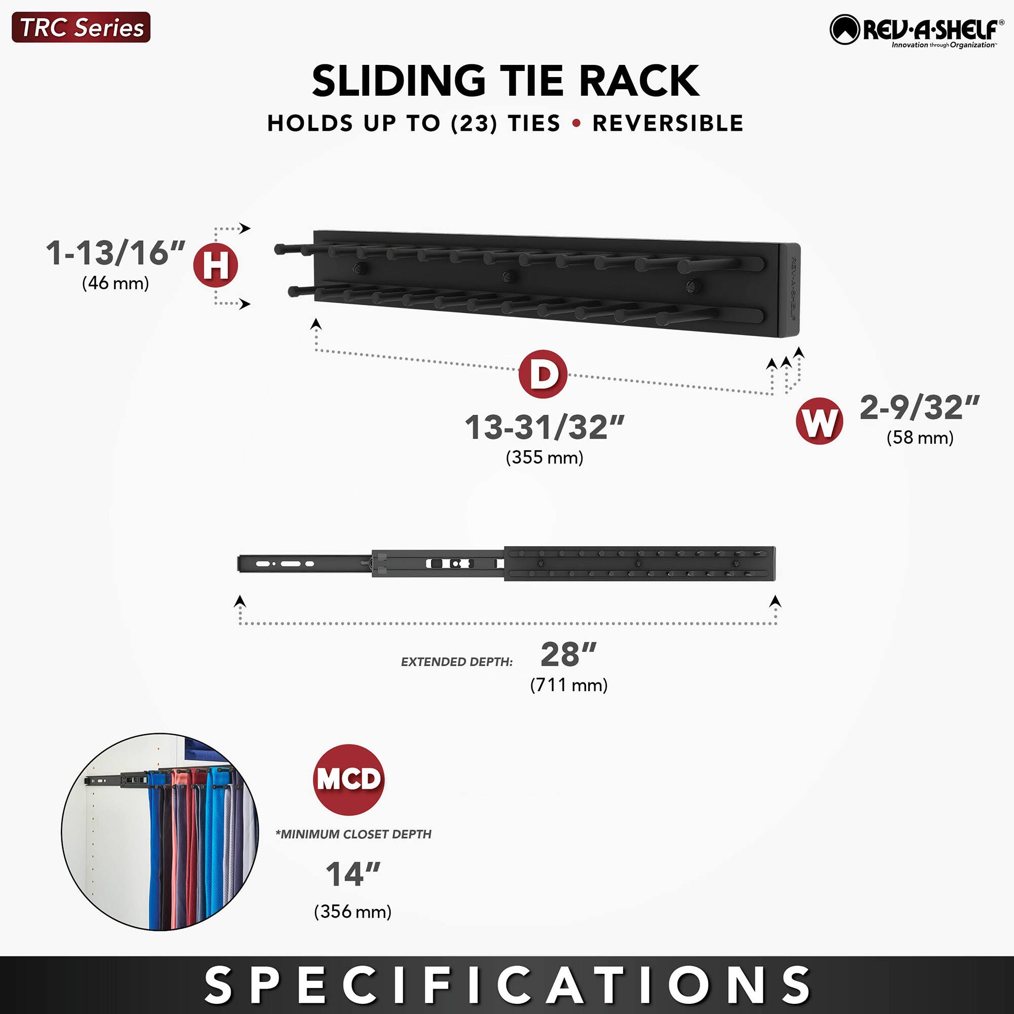 TRC Series SLIDING TIE RACK HOLDS UP TO (23) TIES REVERSIBLE

- Height (H): 1-13/16" (46 mm)
- Depth (D): 13-31/32" (355 mm)
- Width (W): 2-9/32" (58 mm)
- Extended Depth: 28" (711 mm)
- Minimum Closet Depth (MCD): 14" (356 mm)

SPECIFICATIONS