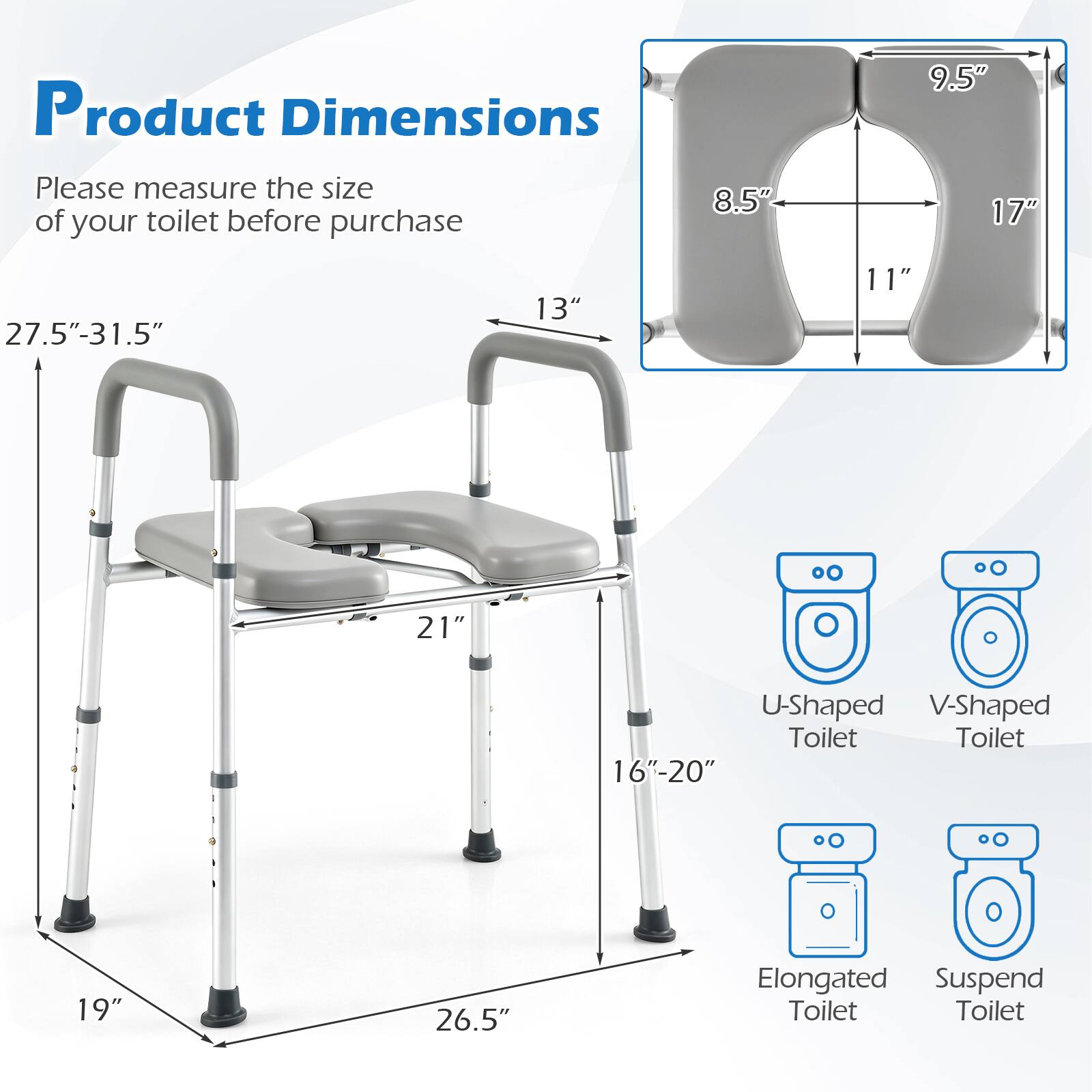 Product Dimensions

Please measure the size of your toilet before purchase

- 9.5"
- 8.5"
- 17"
- 11"
- 27.5"-31.5"
- 13"
- 11"
- 21"
- 16"-20"
- 19"
- 26.5"

U-Shaped Toilet
V-Shaped Toilet
Elongated Toilet
Suspend Toilet