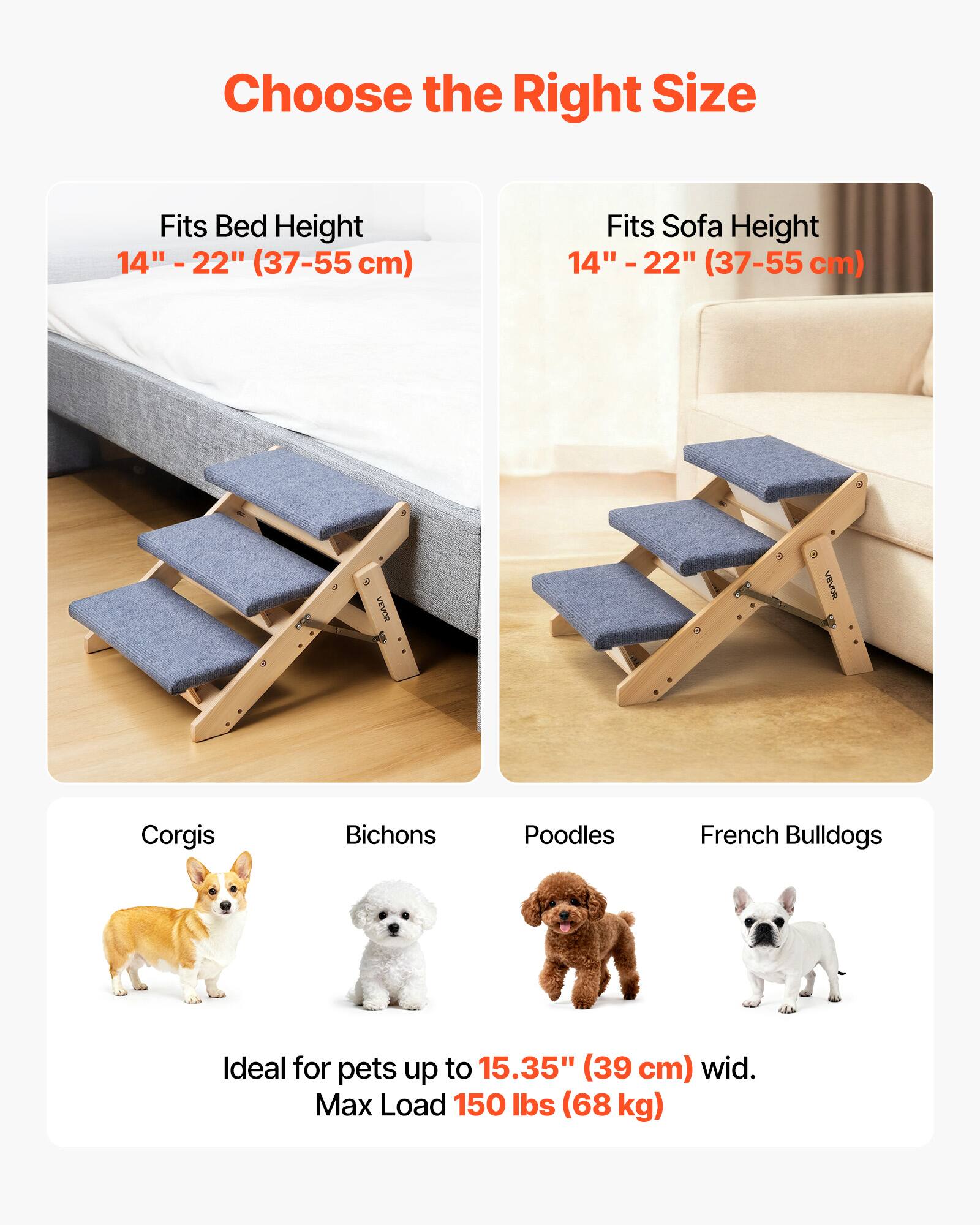 Choose the Right Size

Fits Bed Height  
14" - 22" (37-55 cm)

Fits Sofa Height  
14" - 22" (37-55 cm)

Corgis  
Bichons  
Poodles  
French Bulldogs

Ideal for pets up to 15.35" (39 cm) wide.  
Max Load 150 lbs (68 kg)