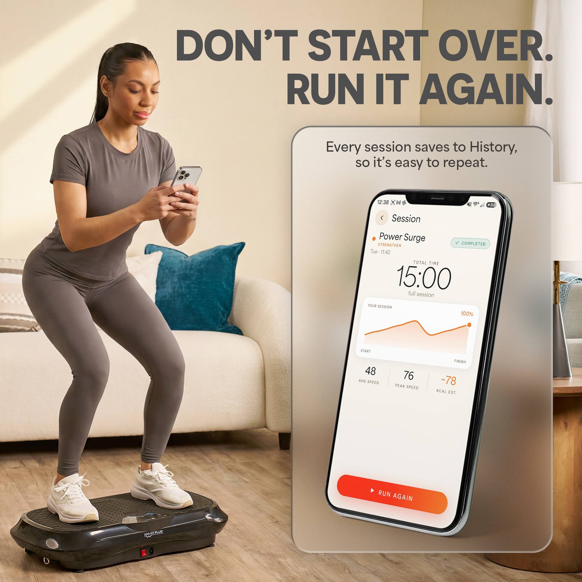 DON'T START OVER. RUN IT AGAIN.

Every session saves to History, so it's easy to repeat.

12:38 CMS
$50

Session
Power Surge STRENGTHEN COMPLETED Tue 11:42 TOTAL TIME 15:00 full session YOUR SESSION 100%
START 48 AND SPEED
76 PEAK SPEED
FINISH -78 KCAL EST.
RUN AGAIN