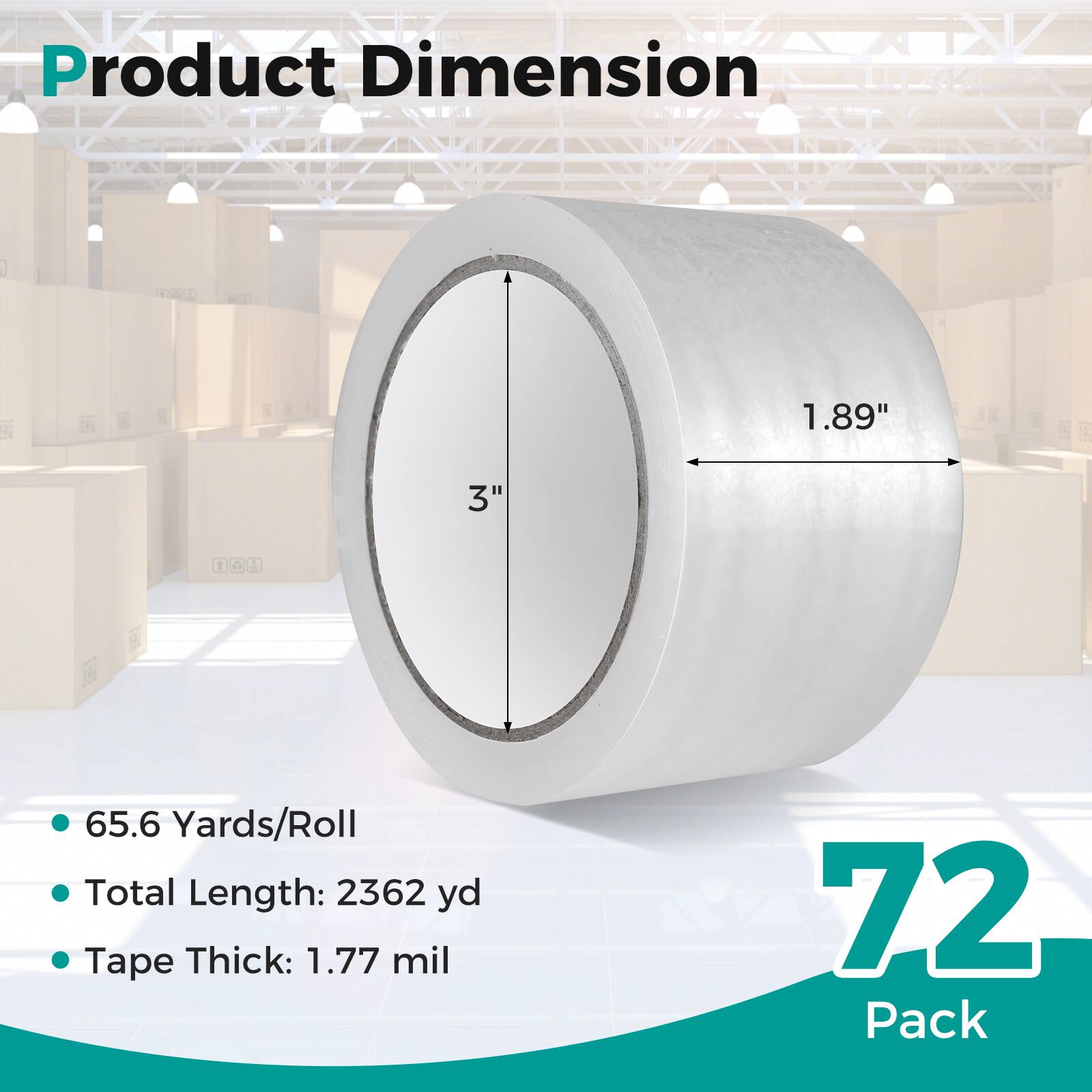 Product Dimension  
1.89" x 3"  
65.6 Yards/Roll  
Total Length: 2362 yd  
Tape Thick: 1.77 mil  
72 Pack