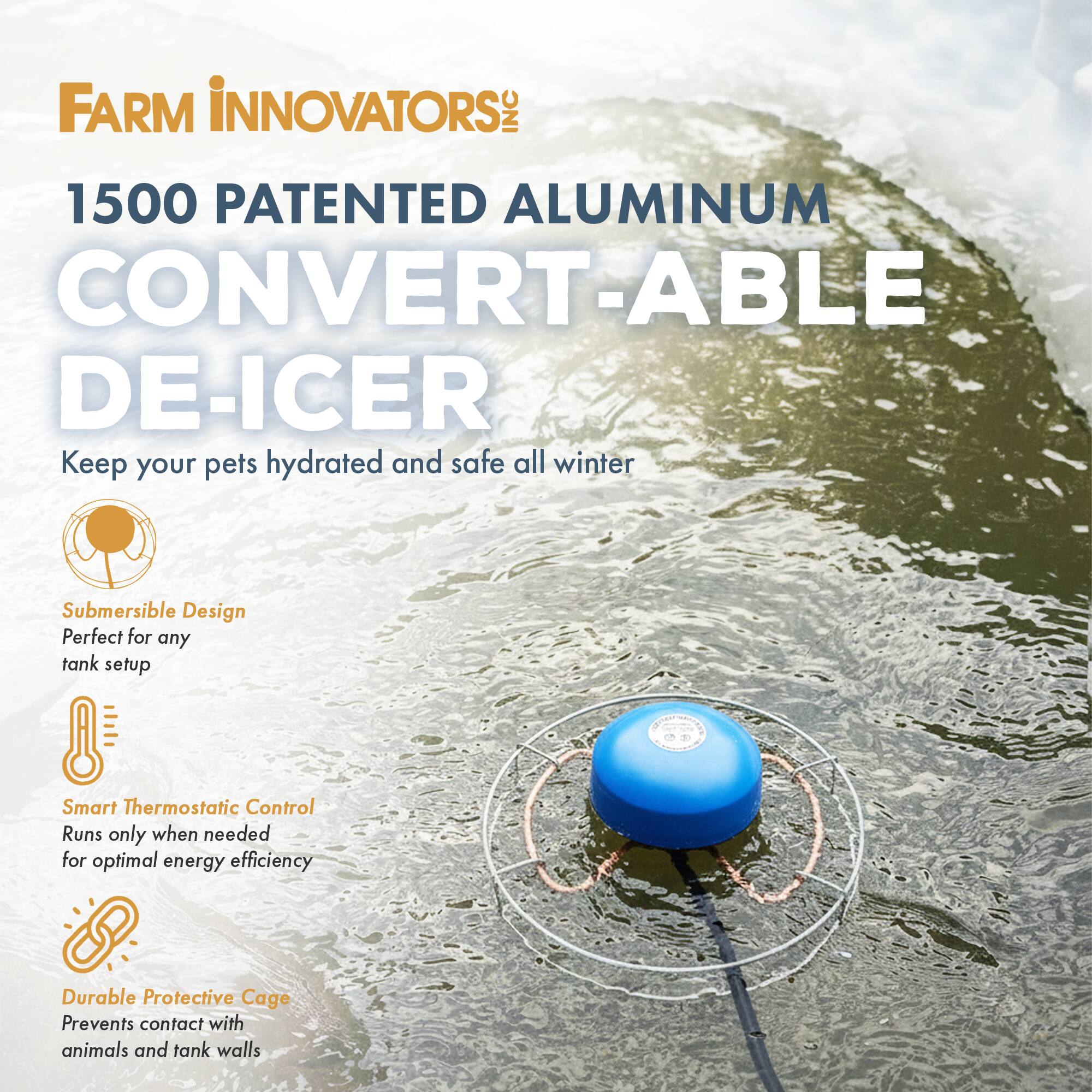 FARM INNOVATORS INC  
1500 PATENTED ALUMINUM CONVERT-ABLE DE-ICER  

Keep your pets hydrated and safe all winter  

- Submersible Design  
  Perfect for any tank setup  

- Smart Thermostatic Control  
  Runs only when needed for optimal energy efficiency  

- Durable Protective Cage  
  Prevents contact with animals and tank walls