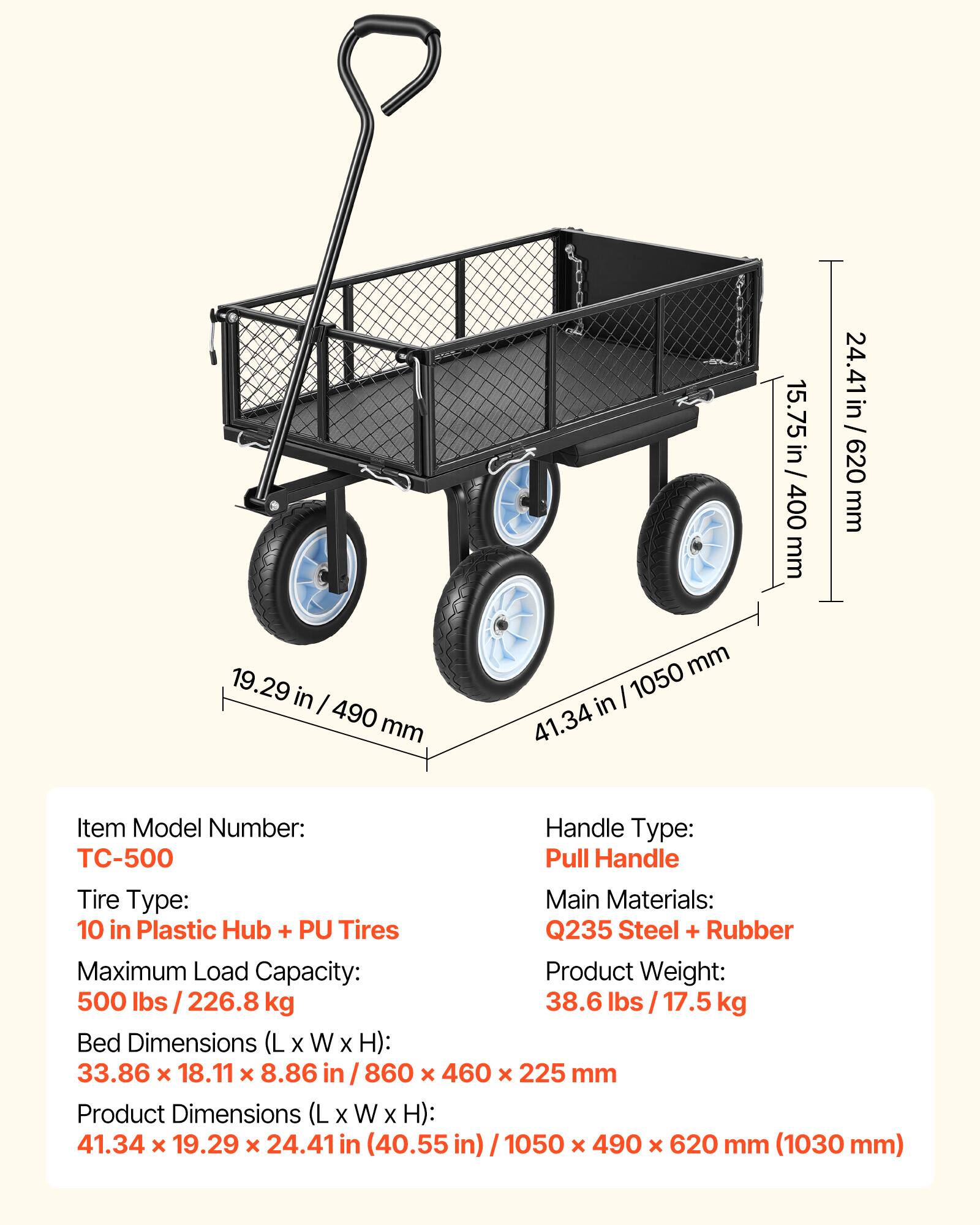 Item Model Number: TC-500  
Handle Type: Pull Handle  
Tire Type: 10 in Plastic Hub + PU Tires  
Main Materials: Q235 Steel + Rubber  
Maximum Load Capacity: 500 lbs / 226.8 kg  
Product Weight: 38.6 lbs / 17.5 kg  

Bed Dimensions (L x W x H): 33.86 x 18.11 x 8.86 in / 860 x 460 x 225 mm  
Product Dimensions (L x W x H): 41.34 x 19.29 x 24.41 in (40.55 in) / 1050 x 490 x 620 mm (1030 mm)  

15.75 in / 400 mm  
24.41 in / 620 mm  
19.29 in / 490 mm  
41.34 in / 1050 mm
