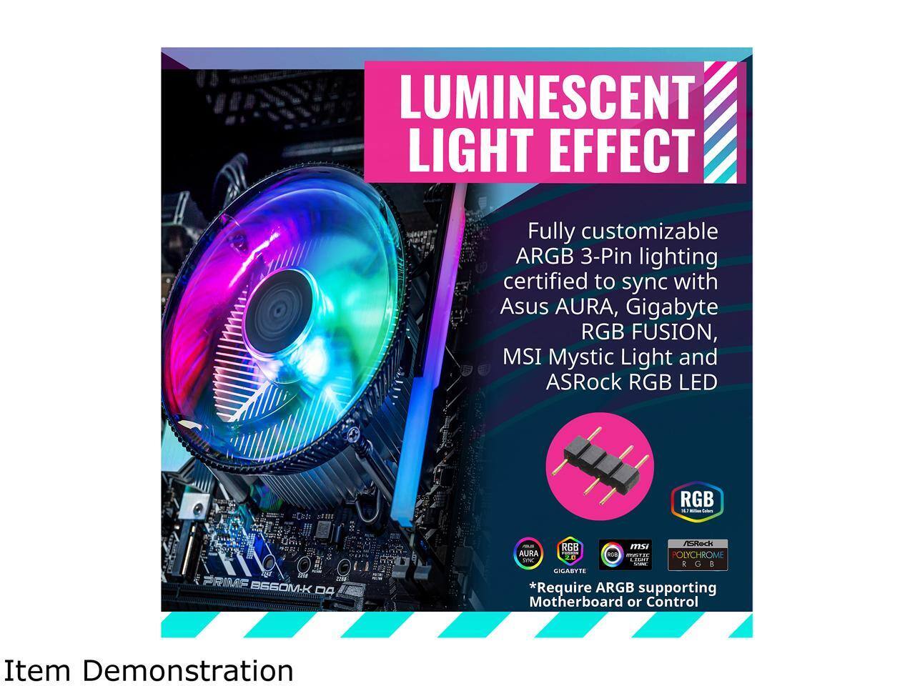 LUMINESCENT LIGHT EFFECT

Fully customizable ARGB 3-Pin lighting certified to sync with Asus AURA, Gigabyte RGB FUSION, MSI Mystic Light and ASRock RGB LED

*Require ARGB supporting Motherboard or Control

Item Demonstration
