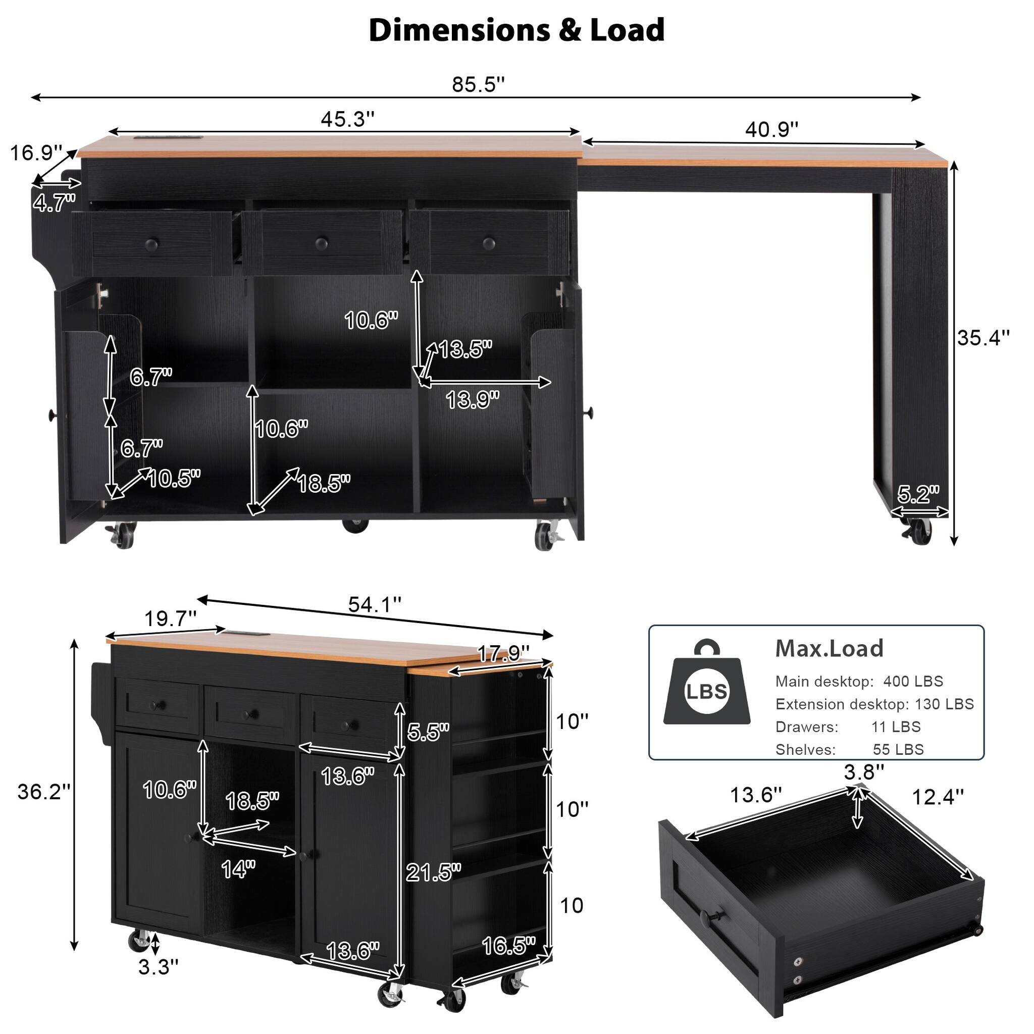 Dimensions & Load

85.5"  
45.3"  
16.9"  
40.9"  
4.7"  
6.7"  
10.5"  
10.6"  
13.5"  
13.9"  
18.5"  
35.4"  
5.2"  
36.2"  
19.7"  
54.1"  
17.9"  
10"  
5.5"  
13.6"  
12.4"  
14"  
21.5"  
3.3"  

Max. Load  
Main desktop: 400 LBS  
Extension desktop: 130 LBS  
Drawers: 11 LBS  
Shelves: 55 LBS