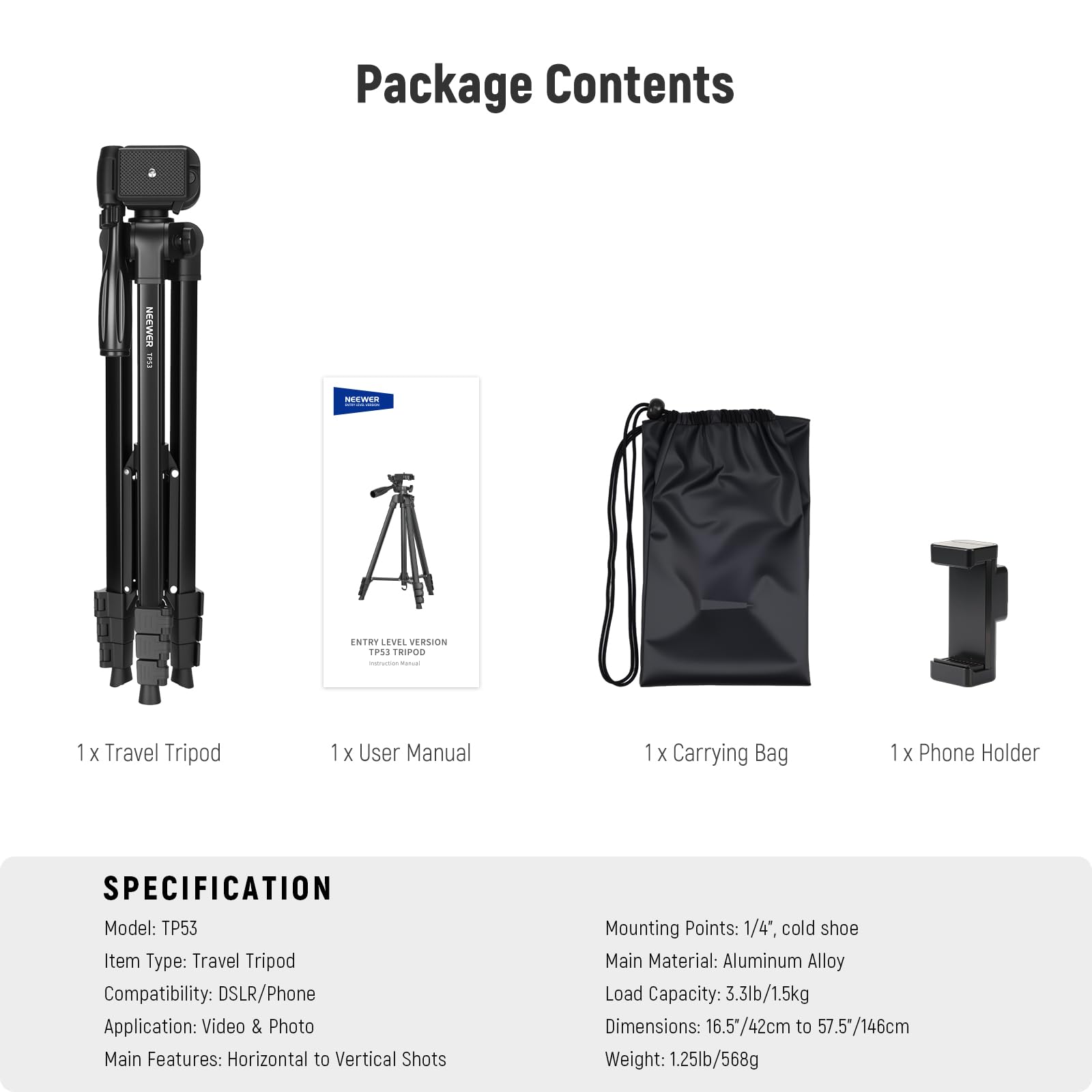 **Package Contents**

- 1 x Travel Tripod
- 1 x User Manual
- 1 x Carrying Bag
- 1 x Phone Holder

**SPECIFICATION**

- Model: TP53
- Item Type: Travel Tripod
- Compatibility: DSLR/Phone
- Application: Video & Photo
- Main Features: Horizontal to Vertical Shots
- Mounting Points: 1/4", cold shoe
- Main Material: Aluminum Alloy
- Load Capacity: 3.3lb/1.5kg
- Dimensions: 16.5"/42cm to 57.5"/146cm
- Weight: 1.25lb/568g