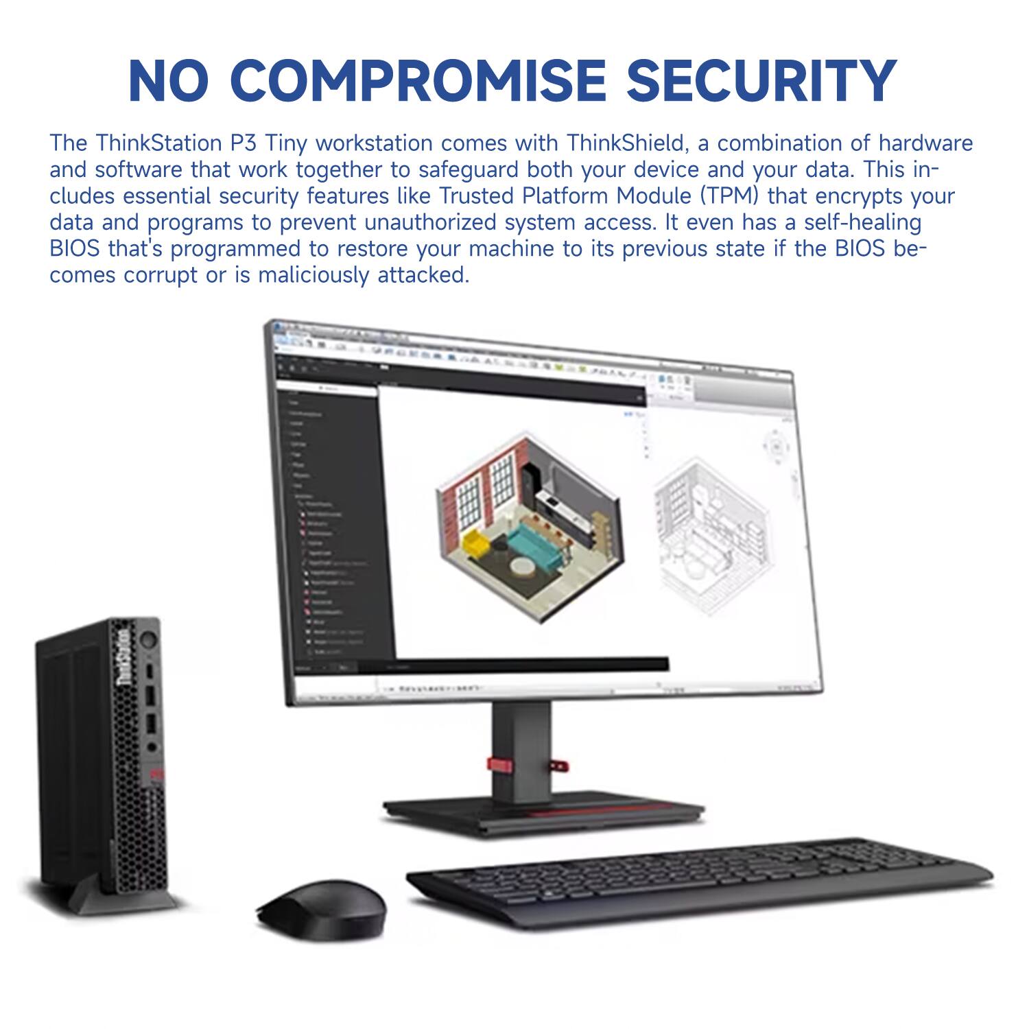 NO COMPROMISE SECURITY

The ThinkStation P3 Tiny workstation comes with ThinkShield, a combination of hardware and software that work together to safeguard both your device and your data. This includes essential security features like Trusted Platform Module (TPM) that encrypts your data and programs to prevent unauthorized system access. It even has a self-healing BIOS that's programmed to restore your machine to its previous state if the BIOS becomes corrupt or is maliciously attacked.