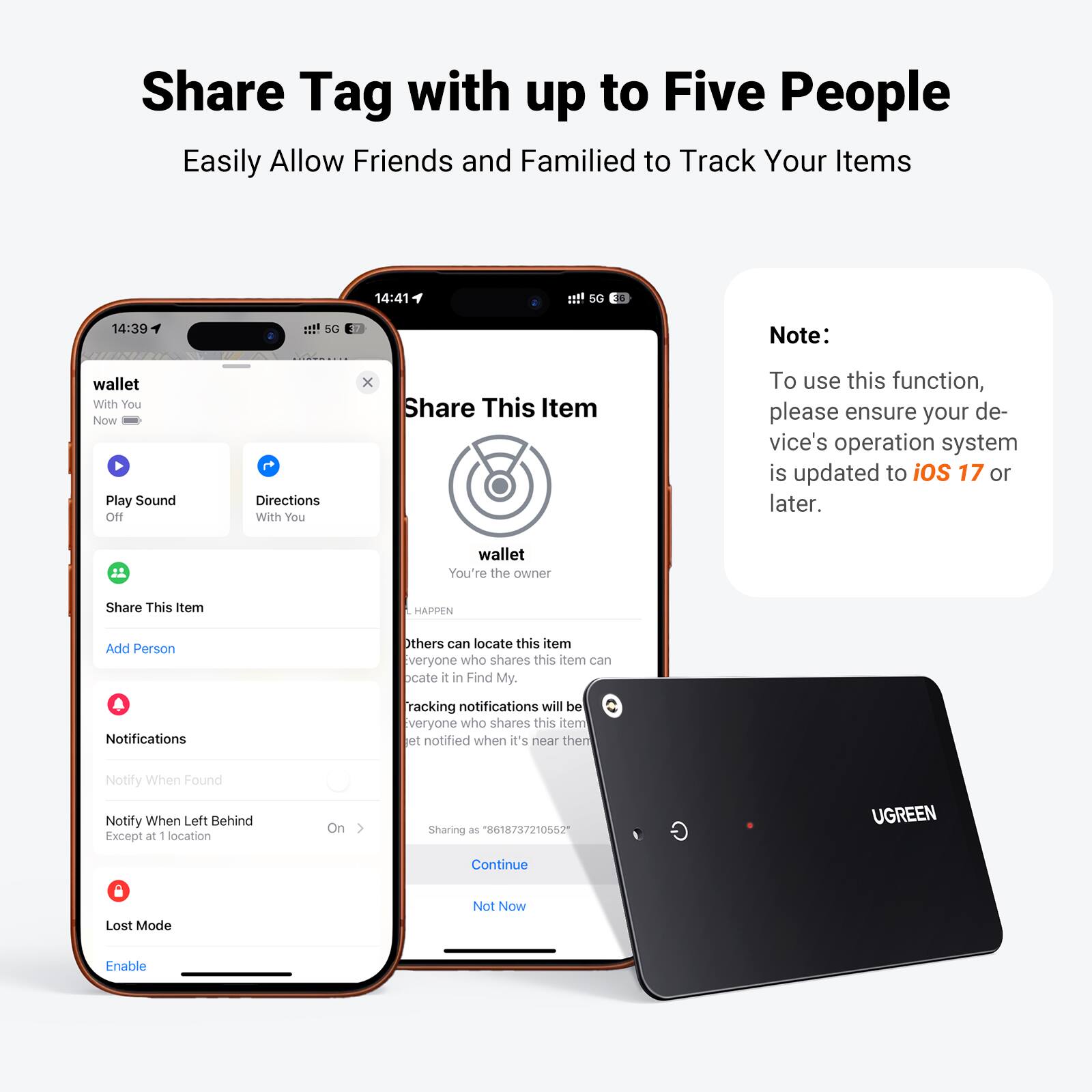 Share Tag with up to Five People  
Easily Allow Friends and Family to Track Your Items  

14:41  
SG - 14:39  
5G E  

Note:  
To use this function, please ensure your device's operation system is updated to iOS 17 or later.  

wallet  
With You  
Now  

Play Sound  
Off  

Directions  
With You  

Share This Item  
Add Person  

You're the owner  

Others can locate this item  
everyone who shares this item can locate it in Find My.  

Notifications  
Tracking notifications will be sent to everyone who shares this item when it's near  

Notify When Found  
Notify When Left Behind  
Except at 1 location  

Sharing as "8618737210552"  
UGREEN  

Lost Mode  
Enable  

Not Now