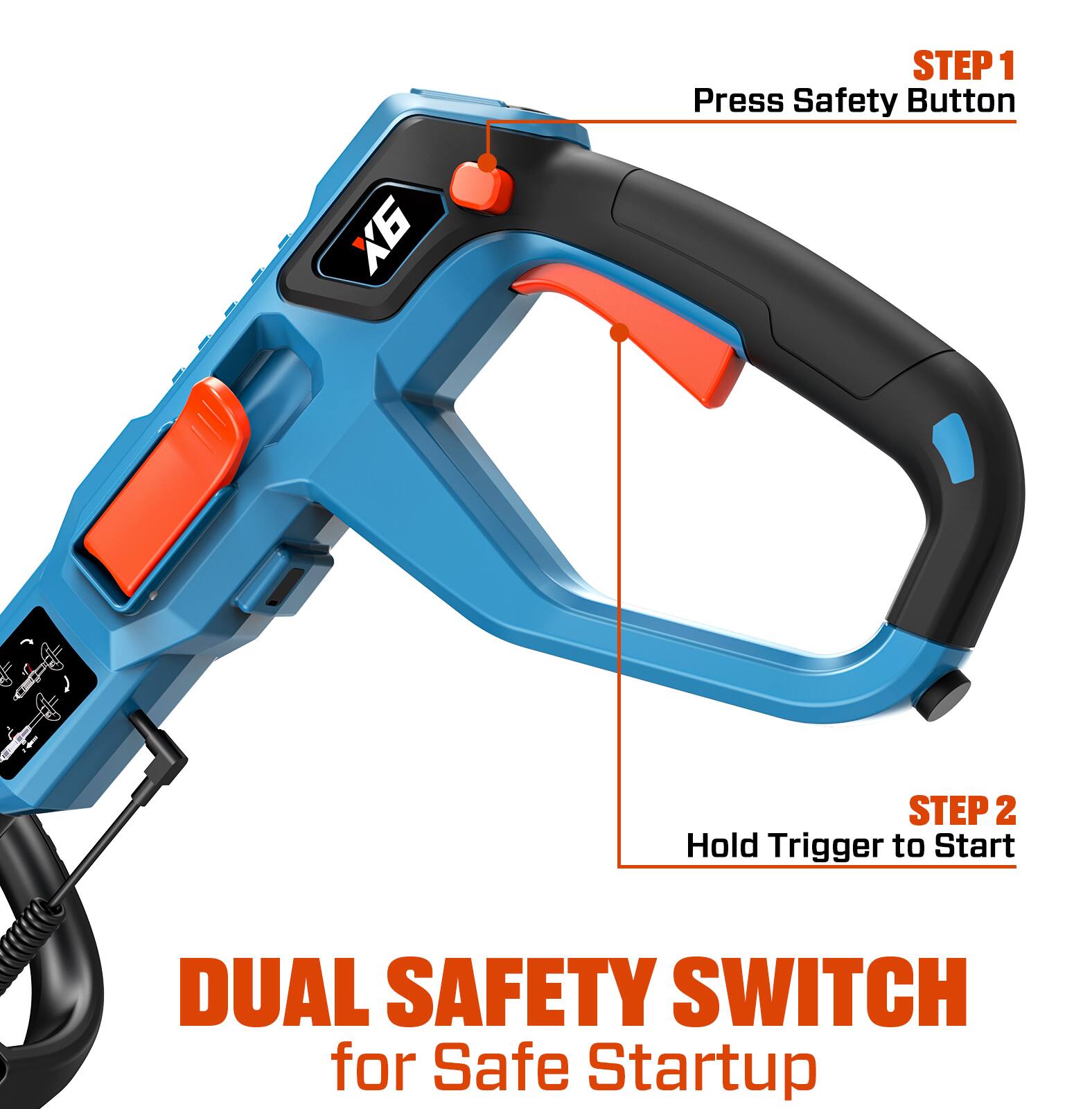 STEP 1  
Press Safety Button

STEP 2  
Hold Trigger to Start

DUAL SAFETY SWITCH  
for Safe Startup