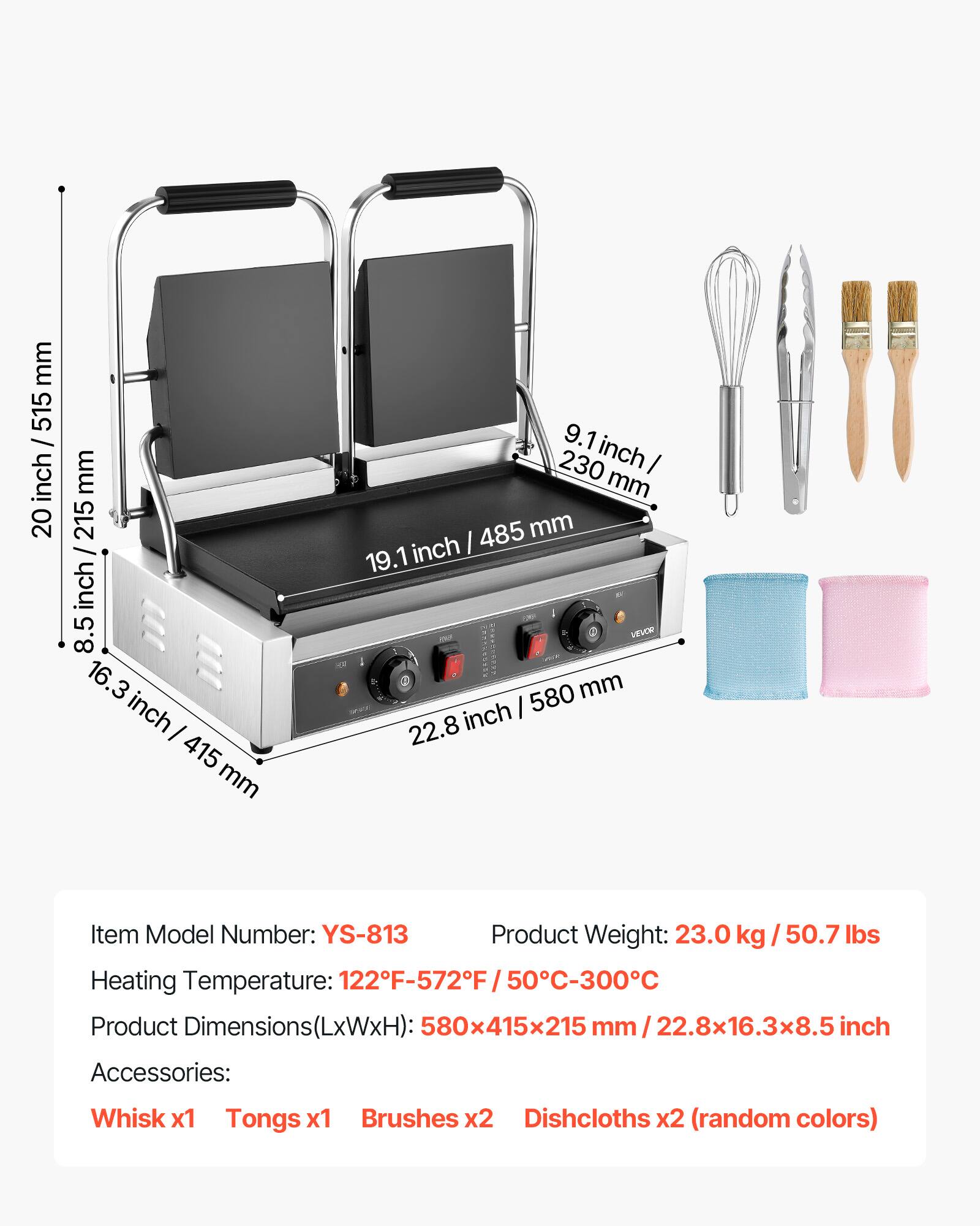 mm 515 / inch 20  
mm 215 / inch 8.5  
16.3 inch I 415 mm  
9.1 inch 230 I mm 485 mm 19.1 inch  
LEVOR 580 mm 22.8 inch  
Item Model Number: YS-813  
Product Weight: 23.0 kg / 50.7 lbs  
Heating Temperature: 122°F-572°F / 50°C-300°C  
Product Dimensions(LxWxH): 580x415x215 mm / 22.8x16.3x8.5 inch  
Accessories:  
Whisk x1  
Tongs x1  
Brushes x2  
Dishcloths x2 (random colors)