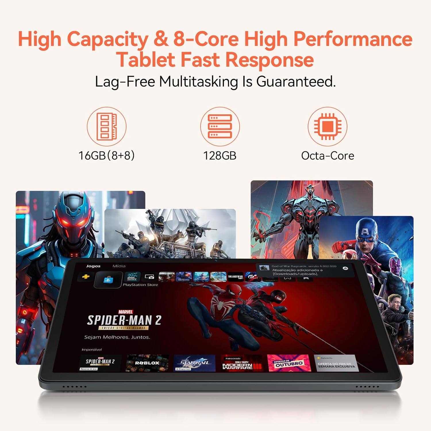 High Capacity & 8-Core High Performance Tablet Fast Response Lag-Free Multitasking Is Guaranteed. 16GB (8+8) 128GB Octa-Core

Jogos
Mídia
PlayStation Store

MARVEL SPIDER-MAN 2
Sejam Melhores Juntos.
Impertivel

SPIDER-MAN 2
ROBLOX
LYCKVL
MURIIN
BUEALIN
OUTUBRO SEMATIA ACLUSIVA