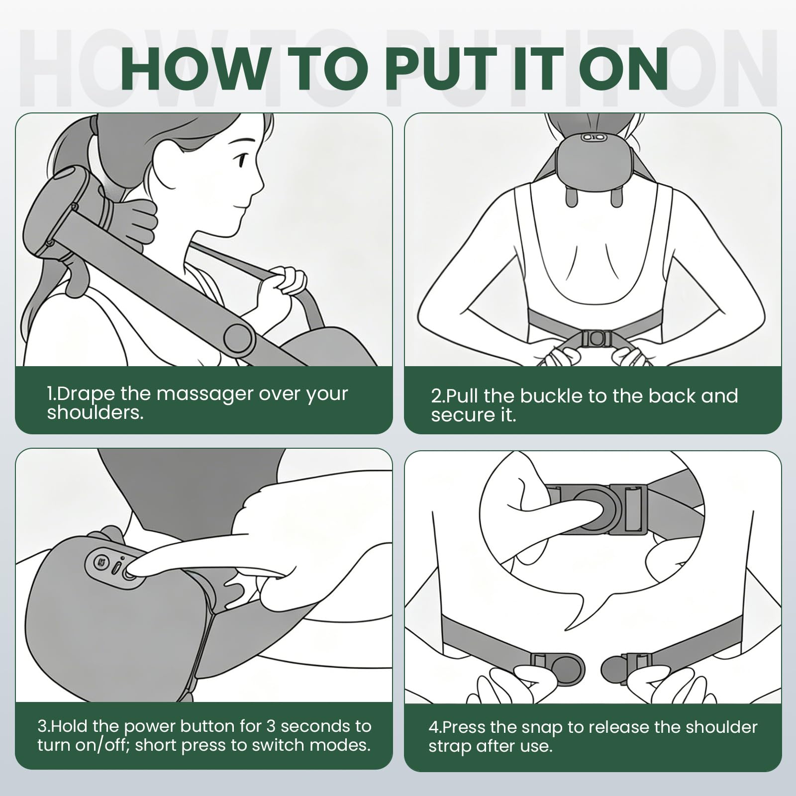 HOW TO PUT IT ON

1. Drape the massager over your shoulders.
2. Pull the buckle to the back and secure it.
3. Hold the power button for 3 seconds to turn on/off; short press to switch modes.
4. Press the snap to release the shoulder strap after use.