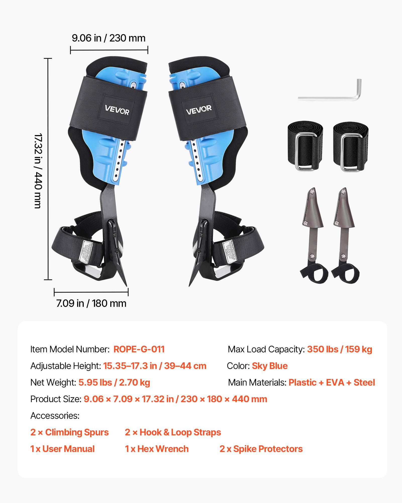 9.06 in / 230 mm  
17.32 in / 440 mm  
VEVOR  

Item Model Number: ROPE-G-011  
Max Load Capacity: 350 lbs / 159 kg  
Adjustable Height: 15.35-17.3 in / 39-44 cm  
Color: Sky Blue  
Net Weight: 5.95 lbs / 2.70 kg  
Main Materials: Plastic + EVA + Steel  
Product Size: 9.06 x 7.09 x 17.32 in / 230 x 180 x 440 mm  

Accessories:  
2 x Climbing Spurs  
1 x User Manual  
2 x Hook & Loop Straps  
1 x Hex Wrench  
2 x Spike Protectors