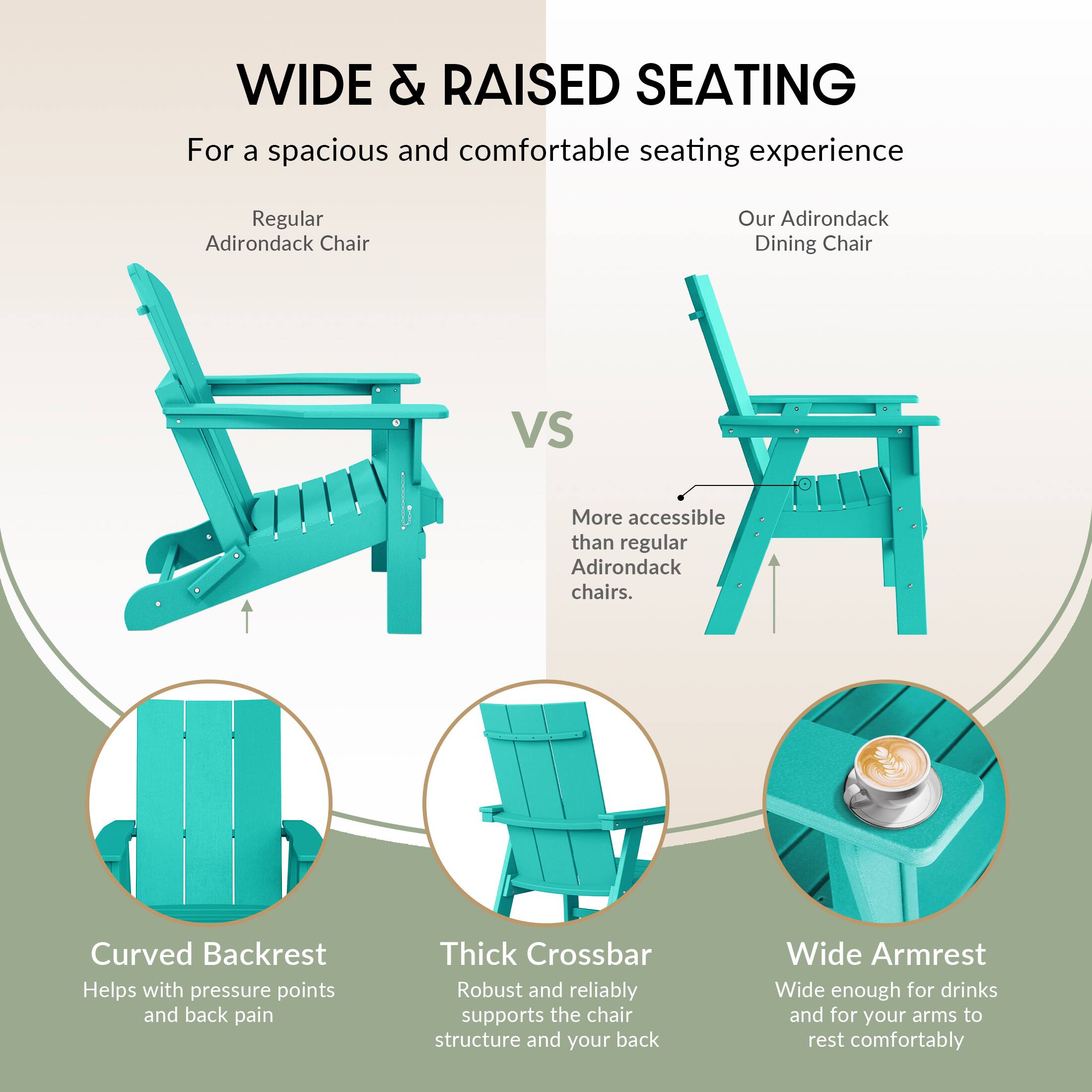 WIDE & RAISED SEATING  
For a spacious and comfortable seating experience

Regular Adirondack Chair  
VS  
Our Adirondack Dining Chair  
More accessible than regular Adirondack chairs.

- Curved Backrest  
  Helps with pressure points and back pain

- Thick Crossbar  
  Robust and reliably supports the chair structure and your back

- Wide Armrest  
  Wide enough for drinks and for your arms to rest comfortably